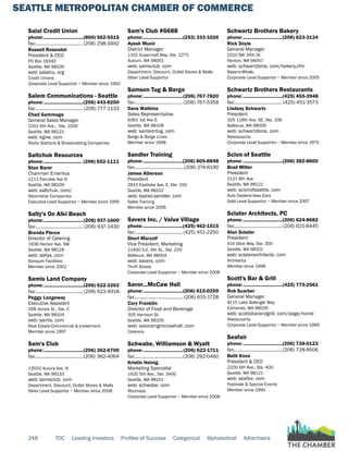 SEATTLE METROPOLITAN CHAMBER OF COMMERCE
248 TOC Leading Investors Profiles of Success Categorical Alphabetical Advertisers
Salal Credit Union
phone:...............................(800) 562-5515
fax:......................................(206) 298-3492
Russell Rosendal
President & CEO
PO Box 19340
Seattle, WA 98109
web: salalcu. org
Credit Unions
Corporate Level Supportor ~ Member since 1992
Salem Communications - Seattle
phone:...............................(206) 443-8200
fax:...................................... (206) 777-1133
Chad Gammage
General Sales Manager
2201 6th Ave., Ste. 1500
Seattle, WA 98121
web: kgnw. com
Radio Stations & Broadcasting Companies
Saltchuk Resources
phone:.............................. (206) 652-1111
Stan Barer
Chairman Emeritus
1111 Fairview Ave N
Seattle, WA 98109
web: saltchuk. com/
Steamship Companies
Executive Level Supportor ~ Member since 1995
Salty's On Alki Beach
phone:...............................(206) 937-1600
fax:...................................... (206) 937-1430
Brenda Pierce
Director of Catering
1936 Harbor Ave. SW
Seattle, WA 98126
web: saltys. com
Banquet Facilities
Member since 2002
Samis Land Company
phone:...............................(206) 622-3363
fax:......................................(206) 622-4918
Peggy Longeway
Executive Assistant
208 James St., Ste. C
Seattle, WA 98104
web: samis. com
Real Estate-Commercial & Investment
Member since 1997
Sam's Club
phone:...............................(206) 362-6700
fax:......................................(206) 362-4064
13550 Aurora Ave. N
Seattle, WA 98133
web: samsclub. com
Department, Discount, Outlet Stores & Malls
Silver Level Supportor ~ Member since 2008
Sam's Club #6688
phone:...............................(253) 333-1026
Ayesh Munir
District Manager
1101 Supermall Way, Ste. 1275
Auburn, WA 98001
web: samsclub. com
Department, Discount, Outlet Stores & Malls
Silver Level Supportor
Samson Tug & Barge
phone:...............................(206) 767-7820
fax:......................................(206) 767-5358
Dave Watkins
Sales Representative
6361 1st Ave S
Seattle, WA 98108
web: samsontug. com
Barge & Barge Lines
Member since 1998
Sandler Training
phone:...............................(206) 805-8848
fax:.......................................(206) 274-6190
James Alberson
President
2815 Eastlake Ave. E, Ste. 150
Seattle, WA 98102
web: toptier.sandler. com
Sales Training
Member since 2006
Savers Inc. / Value Village
phone:...............................(425) 462-1515
fax:......................................(425) 451-2250
Sheri Marzolf
Vice President, Marketing
11400 S.E. 6th St., Ste. 220
Bellevue, WA 98004
web: savers. com
Thrift Stores
Corporate Level Supportor ~ Member since 2008
Savor...McCaw Hall
phone:...............................(206) 615-0259
fax:...................................... (206) 615-1728
Cory Franklin
Director of Food and Beverage
305 Harrison St.
Seattle, WA 98109
web: savorsmgmccawhall. com
Caterers
Schwabe, Williamson & Wyatt
phone:...............................(206) 622-1711
fax:......................................(206) 292-0460
Kristin Heinig
Marketing Specialist
1420 5th Ave., Ste. 3400
Seattle, WA 98101
web: schwabe. com
Attorneys
Corporate Level Supportor ~ Member since 2008
Schwartz Brothers Bakery
phone:...............................(206) 623-3134
Rick Doyle
General Manager
1010 SW 34th St.
Renton, WA 98057
web: schwartzbros. com/bakery.cfm
Bakers-Whsle.
Corporate Level Supportor ~ Member since 2005
Schwartz Brothers Restaurants
phone:...............................(425) 455-3948
fax:...................................... (425) 451-3573
Lindsey Schwartz
President
325 118th Ave. SE, Ste. 106
Bellevue, WA 98005
web: schwartzbros. com
Restaurants
Corporate Level Supportor ~ Member since 1975
Scion of Seattle
phone:...............................(206) 382-8800
Brad Miller
President
2121 8th Ave.
Seattle, WA 98121
web: scionofseattle. com
Auto Dealers-New Cars
Gold Level Supportor ~ Member since 2007
Sclater Architects, PC
phone:...............................(206) 624-8682
fax:......................................(206) 621-8445
Alan Sclater
President
414 Olive Way, Ste. 300
Seattle, WA 98101
web: sclaterarchitects. com
Architects
Member since 1998
Scott's Bar & Grill
phone:...............................(425) 775-2561
Rob Scarber
General Manager
8115 Lake Ballinger Way
Edmonds, WA 98026
web: scottsbarandgrill. com/page/home
Restaurants
Corporate Level Supportor ~ Member since 1999
Seafair
phone:...............................(206) 728-0123
fax:......................................(206) 728-9506
Beth Knox
President & CEO
2200 6th Ave., Ste. 400
Seattle, WA 98121
web: seafair. com
Festivals & Special Events
Member since 1990
 