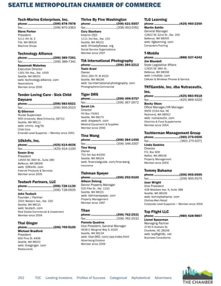 SEATTLE METROPOLITAN CHAMBER OF COMMERCE
262 TOC Leading Investors Profiles of Success Categorical Alphabetical Advertisers
Tech-Marine Enterprises, Inc.
phone:...............................(206) 878-7878
fax:......................................(206) 870-3363
Steve Parker
President
5111 4th St. E
Fife, WA 98424
Machine Shops
Technology Alliance
phone:...............................(206) 389-7261
fax:......................................(206) 389-7341
Susannah Malarkey
Executive Director
1301 5th Ave., Ste. 1500
Seattle, WA 98101
web: technology-alliance. com
Associations
Member since 2000
Tender Loving Care - Sick Child
Daycare
phone:...............................(206) 583-6521
fax:......................................(206) 956-2023
Ej Giberson
Nurse Supervisor
909 University, West Entrance, GB-TLC
Seattle, WA 98111
web: vmmc. org/tlc
Child Care
Emerald Level Supportor ~ Member since 2001
10kInfo, Inc.
phone:...............................(425) 614-4636
fax:...................................... (425) 614-1100
Susan Gray
President
13555 SE 36th St., Suite 280
Bellevue, WA 98006
web: 10Kinfo. com
Internet Products & Services
Member since 2005
Teutsch Partners, LLC
phone:.............................. (206) 728-1130
fax:......................................(206) 728-0935
John Teutsch
Founder / Partner
2001 Western Ave., Ste. 330
Seattle, WA 98121
web: teutsch. com
Real Estate-Commercial & Investment
Member since 2004
Thai Ginger
phone:...............................(206) 749-9100
Michael Bradford
President
600 Pine St. #406
Seattle, WA 98101
web: thaiginger. com
Restaurants
Thrive By Five Washington
phone:...............................(206) 621-5557
fax:.......................................(206) 652-0761
Cory Sbarbaro
Interim CEO
1111 3rd Ave., Ste. 210
Seattle, WA 98101
web: thrivebyfivewa. org
Social Service Organizations
Member since 2007
TIA International Photography
phone:...............................(206) 284-2212
Tosin Arasi
Owner
3501 26th Pl. W #520
Seattle, WA 98199
web: tia-international-photography. com
Photographers-Commercial
Tiger DRS
phone:...............................(206) 499-5757
fax:......................................(206) 367-2672
Sarah Lin
Director
PO Box 75063
Seattle, WA 98175
web: drspeech. com
Medical Equipment & Supplies
Member since 2000
Tina Wang
phone:...............................(206) 384-1456
fax:......................................(206) 346-3307
Tina Wang
Owner
701 5th Ave #4300
Seattle, WA 98104
web: financialguide. com/tina-wang
Insurance
Tishman Speyer
phone:...............................(206) 292-9100
Allison Delong
Senior Property Manager
520 Pike St., Ste. 1210
Seattle, WA 98101
web: tishmanspeyer. com
Property Management
Member since 1997
Titan
phone:...............................(206) 762-2531
fax:......................................(206) 762-2532
Pamela Quadros
Vice President, General Manager
4636 E Marginal Way S, B100
Seattle, WA 98134
web: titan360. com/usa-index.html
Advertising-Outdoor
Member since 2006
TLG Learning
phone:...............................(425) 460-2200
Martin Sehlin
General Manager
12822 SE 32nd St., Ste. 200
Bellevue, WA 98005
web: tlglearning. com
Computers-Training
T-Mobile
phone:...............................(888) 537-4242
Jim Blundell
State Legislative Affairs
12920 SE 38th St.
Bellevue, WA 98006
web: t-mobile. com
Cellular & Wireless Phones & Service
TNTGamble, Inc. dba Nutraceutix,
Inc.
phone:...............................(425) 883-9518
fax:......................................(425) 869-1020
Becky Olson
Office Manager/HR Manager
9609 153rd Ave. NE
Redmond, WA 98052
web: nutraceutix. com
Vitamins & Food Supplements
Member since 2004
Tochterman Management Group
phone:...............................(360) 275-0506
fax:.......................................(360) 275-6371
Linda Gaskins
Director
P.O. Box 909
Belfair, WA 98528
Property Management
Member since 2004
Tommy Bahama
phone:...............................(206) 905-5595
fax:......................................(206) 905-5575
Joan Wright
Vice President
428 Westlake Ave. N, Suite 388
Seattle, WA 98109
web: tommybahama. com
Clothes-Men-Retail
Corporate Level Supportor ~ Member since 2004
Top Flight LLC
phone:...............................(980) 428-9867
Lionel Spearman
Managing Partner
2730 N Graham St.
Charlotte, NC 28206
web: topflightllc. net
Business Consultants
 