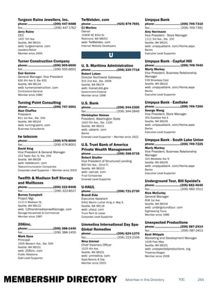 MEMBERSHIP DIRECTORY 265TOCAdvertise in this Directory
Turgeon Raine Jewellers, Inc.
phone:...............................(206) 447-9488
fax:.......................................(206) 447-1762
Jerry Raine
CEO
1407 5th Ave.
Seattle, WA 98101
web: turgeonraine. com
Jewelers-Retail
Member since 2005
Turner Construction Company
phone:...............................(206) 505-6600
fax:......................................(206) 505-6601
Dan Gemme
General Manager, Vice President
830 4th Ave S, Ste 400
Seattle, WA 98134
web: turnerconstruction. com
Contractors-General
Member since 1980
Turning Point Consulting
phone:...............................(206) 757-3001
Alan Chaffee
President
811 1st Ave., Ste. 200
Seattle, WA 98104
web: turning-point. com
Business Consultants
tw telecom
phone:...............................(206) 676-8000
fax:...................................... (206) 676-8001
David King
Vice President & General Manager
223 Taylor Ave. N, Ste. 250
Seattle, WA 98109
web: twtelecom. com
Telecommunication Companies
Corporate Level Supportor ~ Member since 2003
Twelfth & Madison Self Storage
and Mailboxes
phone:...............................(206) 322-8408
fax:...................................... (206) 322-8517
Burney Campbell
Project Mgr.
1111 E Madison St.
Seattle, WA 98122
web: 12thandmadisonselfstorage. com
Storage-Household & Commercial
Member since 1987
206inc.
phone:...............................(206) 388-1440
fax:......................................(206) 388-1450
Mark Dyce
Principal
1505 Western Ave., Ste. 500
Seattle, WA 98101
web: 206inc. com
Public Relations
Gold Level Supportor
TwWebdev. com
phone:...............................(425) 879-7691
CJ Merlino
Owner
15906 NE 83rd St.
Redmond, WA 98052
web: TwWebdev. com
Internet Website Developers
U
U. S. Maritime Administration
phone:...............................(206) 220-7718
Robert Loken
Director Northwest Gateways
915 2nd Ave., Ste. 2608
Seattle, WA 98174
web: marad.dot.gov
Government-Federal
Member since 1996
U.S. Bank
phone:...............................(206) 344-2300
fax:......................................(206) 344-2849
Christopher Heman
President, Washington State
1420 5th Ave., Ste. 1100
Seattle, WA 98101
web: usbank. com
Banks
Emerald Level Supportor ~ Member since 1922
U.S. Trust Bank of America
Private Wealth Management
phone:...............................(206) 358-5735
Robert Stadler
Vice President of Structured Lending
800 5th Ave., 32nd Fl.
Seattle, WA 98103
web: ustrust. com
Trust Companies
Emerald Level Supportor
U-HAUL
phone:...............................(206) 721-2730
Brandi Eide
Executive Assistant
6401 Martin Luther King Jr. Way S.
Seattle, WA 98118
web: uhaul. com
Truck Rent & Lease
Corporate Level Supportor
Ummelina International Day Spa-
Global Remedies
phone:...............................(206) 624-1370
fax:......................................(206) 223-2106
Nina Ummel
Chief Visionary Officer
1525 4th Ave.
Seattle, WA 98101
web: ummelina. com
Spas-Beauty & Day
Member since 2003
Umpqua Bank
phone:...............................(206) 749-7310
fax:...................................... (206) 749-7391
Amy Herrmann
Vice President - Store Manager
1111 3rd Ave., Ste. 100
Seattle, WA 98101
web: umpquabank. com/Home.aspx
Banks
Executive Level Supportor
Umpqua Bank - Capital Hill
phone:...............................(206) 749-7440
Marty Markey
Vice President, Business Relationship
Manager
539 Broadway East
Seattle, WA 98102
web: umpquabank. com/Home.aspx
Banks
Executive Level Supportor
Umpqua Bank - Eastlake
phone:...............................(206) 749-7200
George Wang
Vice President, Store Manager
301 Eastlake Ave E
Seattle, WA 98109
web: umpquabank. com/Home.aspx
Banks
Executive Level Supportor
Umpqua Bank - South Lake Union
phone:...............................(206) 749-7225
Marty Markey
Vice President, Business Relationship
Manager
315 Westlake Ave N
Seattle, WA 98109
web: umpquabank. com/Home.aspx
Banks
Executive Level Supportor
Underground Tour, Bill Speidel's
phone:...............................(206) 682-4646
fax:...................................... (206) 682-1511
Rick McCurley
General Manager
608 1st Ave.
Seattle, WA 98104
web: undergroundtour. com
Sightseeing Tours
Member since 1986
Unexpected Productions
phone:...............................(206) 587-2414
fax:...................................... (206) 587-2413
Kent Whipple
Marketing and Development Manager
1428 Post Alley
Seattle, WA 98101
web: unexpectedproductions. org
Theatres-Stages
Member since 2008
 