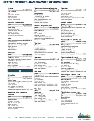 SEATTLE METROPOLITAN CHAMBER OF COMMERCE
270 TOC Leading Investors Profiles of Success Categorical Alphabetical Advertisers
Vittana
phone:...............................(206) 395-4332
Kate Cochran
COO
617 Eastlake, Ste. 210
Seattle, WA 98109
web: vittana. org
Nonprofit Organizations
Voicebox Technologies
phone:...............................(425) 968-7910
fax:.......................................(425) 576-9155
Kelley Price
Operations Manager
11980 NE 24th St., Ste. 100
Bellevue, WA 98005
web: voicebox. com
Computer-Software & Services
Votiv
phone:...............................(206) 659-4759
Jessica Johnson
Vice President, Marketing Strategy
1905 Queen Anne Ave. N, Ste. 300
Seattle, WA 98109
web: votiv.is
Music Publishers
Vulcan Inc.
phone:...............................(206) 342-2000
fax:......................................(206) 342-3000
Lori Mason Curran
Real Estate Investment Strategy Director
505 5th Ave. S., Ste. 900
Seattle, WA 98104
web: vulcan. com
Holding Companies
Gold Level Supportor ~ Member since 1996
W
W Seattle
phone:...............................(206) 264-6000
fax:......................................(206) 264-6100
Tiffany Pesce
Director of Catering & Event Management
1112 4th Ave.
Seattle, WA 98101
web: whotels. com/seattle
Hotels & Other Accommodations
Corporate Level Supportor ~ Member since 1999
Waddell & Reed Financial
Advisors
phone:...............................(206) 283-6661
fax:......................................(206) 283-9588
Boris Desancic
Managing Principal
2601 4th Ave., Ste. 450
Seattle, WA 98121
web: waddell. com
Financial Planning Consultants
Member since 2003
Waggener Edstrom Worldwide
phone:...............................(425) 638-7000
fax:......................................(425) 638-7001
Kathy Roeder
Vice President
225 108th Ave. NE, Ste. 600
Bellevue, WA 98004
web: waggeneredstrom. com
Public Relations
Corporate Level Supportor
Wallace Properties, Inc.
phone:...............................(425) 455-9976
fax:...................................... (425) 646-3374
Robert Wallace
CEO
P.O. Box 4184
Bellevue, WA 98009
web: wallaceproperties. com
Real Estate-Commercial & Investment
Member since 1986
Wal-Mart
phone:...............................(253) 630-7791
17432 SE 270th Pl.
Covington, WA 98042
web: walmart. com
Department, Discount, Outlet Stores & Malls
Silver Level Supportor
Wal-Mart
phone:...............................(360) 874-9060
3497 Bethel Road SE
Port Orchard, WA 98366
web: walmart. com
Department, Discount, Outlet Stores & Malls
Silver Level Supportor
Wal-Mart
phone:...............................(425) 793-7443
Deborah Herron
Director of Public Affairs and Government
Relations
901 S Grady Way
Renton, WA 98055
web: walmart. com
Department, Discount, Outlet Stores & Malls
Silver Level Supportor ~ Member since 2006
Wal-Mart
phone:...............................(425) 741-9445
Janie Price
Store Manager
1400 164Th St. SW
Lynnwood, WA 98087
web: walmart. com
Department, Discount, Outlet Stores & Malls
Silver Level Supportor
Wal-Mart
phone:...............................(425) 227-0407
743 Rainier Ave. S.
Renton, 98055
web: walmart. com
Department, Discount, Outlet Stores & Malls
Silver Level Supportor
WaMu Theater
phone:...............................(206) 381-7555
Susan Darrington
Vice President of Facility Operations and
Services
800 Occidental Ave. S
Seattle, WA 98134
web: wamutheater. com
Entertainers-Business & Family
Gold Level Supportor
Warren's News & Gifts, Inc.
phone:...............................(206) 575-6993
fax:......................................(206) 575-6980
Marques Warren
Vice President of Operations
631 Strander Blvd., Ste. F
Tukwila, WA 98188
web: thewarrengrp. com
Airport Concessions-Retail
Corporate Level Supportor ~ Member since 2005
Warwick Seattle Hotel
phone:...............................(206) 443-4300
fax:......................................(206) 448-1662
Ric Nicholson
Director of Sales & Marketing
401 Lenora St.
Seattle, WA 98121
web: warwickwa. com
Hotels & Other Accommodations
Corporate Level Supportor ~ Member since 1980
Washington Athletic Club
phone:...............................(206) 622-7900
fax:......................................(206) 464-1392
Michelle Pinson
VP, Marketing & Membership
1325 6th Ave.
Seattle, WA 98101
web: wac. net
Clubs-Business & Professional
Executive Level Supportor ~ Member since 1952
Washington Awards, Inc.
phone:...............................(425) 455-4005
fax:......................................(425) 454-5203
Doug Williams
President
1515 130th Ave. NE
Bellevue, WA 98005
web: washingtonawards. com
Awards
 