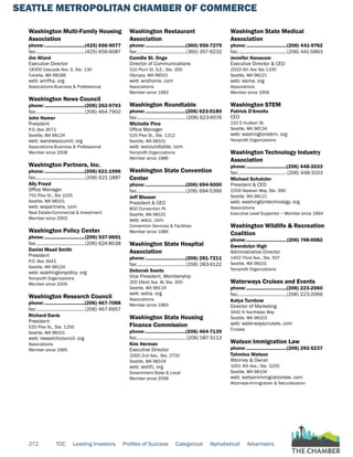 SEATTLE METROPOLITAN CHAMBER OF COMMERCE
272 TOC Leading Investors Profiles of Success Categorical Alphabetical Advertisers
Washington Multi-Family Housing
Association
phone:...............................(425) 656-9077
fax:......................................(425) 656-9087
Jim Wiard
Executive Director
18300 Cascade Ave. S, Ste. 130
Tukwila, WA 98188
web: wmfha. org
Associations-Business & Professional
Washington News Council
phone:...............................(206) 262-9793
fax:......................................(206) 464-7902
John Hamer
President
P.O. Box 3672
Seattle, WA 98124
web: wanewscouncil. org
Associations-Business & Professional
Member since 2008
Washington Partners, Inc.
phone:...............................(206) 621-1996
fax:...................................... (206) 621-1887
Ally Freed
Office Manager
701 Pike St., Ste 1025
Seattle, WA 98101
web: wapartners. com
Real Estate-Commercial & Investment
Member since 2002
Washington Policy Center
phone:...............................(206) 937-9691
fax:......................................(206) 624-8038
Daniel Mead Smith
President
P.O. Box 3643
Seattle, WA 98124
web: washingtonpolicy. org
Nonprofit Organizations
Member since 2005
Washington Research Council
phone:...............................(206) 467-7088
fax:......................................(206) 467-6957
Richard Davis
President
520 Pike St., Ste. 1250
Seattle, WA 98101
web: researchcouncil. org
Associations
Member since 1995
Washington Restaurant
Association
phone:...............................(360) 956-7279
fax:......................................(360) 357-9232
Camille St. Onge
Director of Communications
510 Plum St. S.E., Ste. 200
Olympia, WA 98501
web: wrahome. com
Associations
Member since 1983
Washington Roundtable
phone:...............................(206) 623-0180
fax:...................................... (206) 623-6576
Michelle Pina
Office Manager
520 Pike St., Ste. 1212
Seattle, WA 98101
web: waroundtable. com
Nonprofit Organizations
Member since 1986
Washington State Convention
Center
phone:...............................(206) 694-5000
fax:......................................(206) 694-5399
Jeff Blosser
President & CEO
800 Convention Pl.
Seattle, WA 98101
web: wscc. com
Convention Services & Facilities
Member since 1986
Washington State Hospital
Association
phone:...............................(206) 281-7211
fax:......................................(206) 283-6122
Deborah Swets
Vice President, Membership
300 Elliott Ave. W, Ste. 300
Seattle, WA 98119
web: wsha. org
Associations
Member since 1983
Washington State Housing
Finance Commission
phone:...............................(206) 464-7139
fax:...................................... (206) 587-5113
Kim Herman
Executive Director
1000 2nd Ave., Ste. 2700
Seattle, WA 98104
web: wshfc. org
Government-State & Local
Member since 2008
Washington State Medical
Association
phone:...............................(206) 441-9762
fax:......................................(206) 441-5863
Jennifer Hanscom
Executive Director & CEO
2033 6th Ave Ste 1100
Seattle, WA 98121
web: wsma. org
Associations
Member since 1956
Washington STEM
Patrick D'Amelio
CEO
210 S Hudson St.
Seattle, WA 98134
web: washingtonstem. org
Nonprofit Organizations
Washington Technology Industry
Association
phone:...............................(206) 448-3033
fax:......................................(206) 448-3103
Michael Schutzler
President & CEO
2200 Alaskan Way, Ste. 390
Seattle, WA 98121
web: washingtontechnology. org
Associations
Executive Level Supportor ~ Member since 1994
Washington Wildlife & Recreation
Coalition
phone:...............................(206) 748-0082
Gwendolyn High
Administrative Director
1402 Third Ave., Ste. 507
Seattle, WA 98101
Nonprofit Organizations
Waterways Cruises and Events
phone:...............................(206) 223-2060
fax:......................................(206) 223-2066
Katya Turnbow
Director of Marketing
2441 N Northlake Way
Seattle, WA 98103
web: waterwayscruises. com
Cruises
Watson Immigration Law
phone:...............................(206) 292-5237
Tahmina Watson
Attorney & Owner
1001 4th Ave., Ste. 3200
Seattle, WA 98104
web: watsonimmigrationlaw. com
Attorneys-Immigration & Naturalization
 