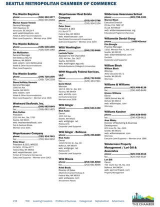 SEATTLE METROPOLITAN CHAMBER OF COMMERCE
274 TOC Leading Investors Profiles of Success Categorical Alphabetical Advertisers
The Westin Bayshore
phone:...............................(604) 682-3377
fax:......................................(604) 691-6959
Marion Harper Treskin
General Manager
1601 Bayshore Dr
Vancouver, BC V6G2V-4
web: westinbayshore. com
Hotels & Other Accommodations
Silver Level Supportor ~ Member since 1998
The Westin Bellevue
phone:...............................(425) 638-1000
fax:......................................(425) 638-1080
Jim McGlashan
General Manager
600 Bellevue Way NE
Bellevue, WA 98004
web: westin. com/bellevuewa
Hotels & Other Accommodations
Silver Level Supportor
The Westin Seattle
phone:...............................(206) 728-1000
fax:......................................(206) 728-2259
Diane Holliday Germain
General Manager
1900 5th Ave.
Seattle, WA 98101
web: westin. com
Hotels & Other Accommodations
Silver Level Supportor ~ Member since 1946
Westward Seafoods, Inc.
phone:...............................(206) 682-5949
fax:......................................(206) 682-1825
Rick Dutton
President
2101 4th Ave., Ste. 1700
Seattle, WA 98101
web: westwardseafoods. com
Fish & Seafood-Whsle.
Member since 2001
Weyerhaeuser Company
phone:...............................(253) 924-7441
fax:......................................(253) 924-3332
Peter Orser
President & CEO, WRECO
CH1M31, PO Box 9777
Federal Way, WA 98063
web: weyerhaeuser. com
Timber & Timberland Companies
Gold Level Supportor ~ Member since 1952
Weyerhaeuser Real Estate
Company
phone:...............................(253) 924-3788
fax:...................................... (253) 924-2134
Peter Orser
President & CEO
P.O. Box 9777
Federal Way, WA 98063
web: weyerhaeuser. com
Real Estate-Commercial & Investment
Gold Level Supportor ~ Member since 2004
WGU Washington
phone:...............................(206) 232-6666
Lucinda Taylor
Assistant to the Chancellor
1001 4th Ave., Ste. 3827
Seattle, WA 98154
web: washington.wgu.edu
Schools-Academic-Colleges & Universities
WHH Nisqually Federal Services,
LLC
phone:...............................(253) 722-5928
fax:......................................(425) 453-7811
David Walsh
Member
1423 E 29th St., Ste. 431
Tacoma, WA 98404
web: whhnfs. com
Contractors-General
Member since 2006
Wild Ginger
phone:...............................(206) 623-4450
Rick Yoder
Owner
1401 3rd Ave.
Seattle, WA 98101
web: wildginger. net
Restaurants
Corporate Level Supportor
Wild Ginger - Bellevue
phone:...............................(425) 495-8889
Rick Yoder
Owner
11020 NE 6th St., Ste. 90
Bellevue, WA 98004
web: wildginger. net
Restaurants
Corporate Level Supportor
Wild Waves
phone:...............................(253) 661-8000
fax:......................................(253) 661-8096
Kristi Brady
Director of Sales
36201 Enchanted Parkway S
Federal Way, WA 98003
web: wildwaves. com
Amusement Places
Wilderness Awareness School
phone:...............................(425) 788-1301
Warren Moon
Executive Director
PO Box 219, PMB 137
Duvall, WA 98019
web: wildernessawareness. org
Educational Programs & Services
Willamette Dental Group
phone:.................................1-855-4Dental
Erin Brengle
Practice Manager
11011 Meridian Ave. N., Ste. 104
Seattle, WA 98133
web: willamettedental. com
Dentists
Corporate Level Supportor
William Block
William Block
Attorney
3002 Cascadia Ave. S.
Seattle, WA 98144
Attorneys
Williams & Williams
phone:...............................(425) 486-8138
fax:......................................(206) 485-8449
Kinnon Williams
Owner
18806 Bothell Way NE
Bothell, WA 98011
web: williamspsc. com
Attorneys
Williams Kastner
phone:...............................(206) 628-6600
fax:......................................(206) 628-6611
Arun Mistry
Director of Marketing & Business
Development
601 Union St., Ste. 4100
Seattle, WA 98101
web: williamskastner. com
Attorneys
Executive Level Supportor ~ Member since 1989
Windermere Property
Management / Lori Gill &
Associates
phone:...............................(425) 455-5515
fax:......................................(425) 455-5537
Lori Gill
Owner
700 112th Ave. NE, Ste. 203
Bellevue, WA 98004
web: wpmnorthwest. com
Property Management
 