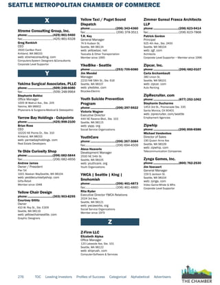SEATTLE METROPOLITAN CHAMBER OF COMMERCE
276 TOC Leading Investors Profiles of Success Categorical Alphabetical Advertisers
X
Xtreme Consulting Group, Inc.
phone:...............................(425) 861-9460
fax:......................................(425) 861-9328
Greg Rankich
CEO
3500 Carillon Point
Kirkland, WA 98033
web: xtremeconsulting. com
Computers-System Designers &Consultants
Corporate Level Supportor
Y
Yakima Surgical Associates, PLLC
phone:...............................(509) 248-6080
fax:......................................(509) 248-9964
Stephanie Baldoz
Office Manager
1005 W Walnut Ave., Ste. 205
Yakima, WA 98902
Physicians & Surgeons-Medical & Osteopathic
Yarrow Bay Holdings - Oakpointe
phone:...............................(425) 898-2100
Brian Ross
CEO
10220 NE Points Dr., Ste. 310
Kirkland, WA 98033
web: yarrowbayholdings. com
Real Estate Developers
Ye Olde Curiosity Shop
phone:...............................(206) 682-5844
fax:......................................(206) 682-4656
Andrew James
Owner / President
Pier 54
1001 Alaskan WaySeattle, WA 98104
web: yeoldecuriosityshop. com
Gifts-Retail
Member since 1948
Yellow Chair Design
phone:...............................(303) 903-8295
Courtney Gitlitz
Owner
410 W. Roy St., Ste. E309
Seattle, WA 98119
web: yellowchairseattle. com
Graphic Designers
Yellow Taxi / Puget Sound
Dispatch
phone:...............................(206) 343-4360
fax:...................................... (206) 378-3511
T.R. Key
General Manager
74 S Hudson St.
Seattle, WA 98134
web: yellowtaxi. net
Taxicabs & Other Transportation
Member since 1995
YikeBike - Seattle
phone:...............................(253) 709-6080
Jim Mendel
Manager
2233 NW 58th St., Ste. 616
Seattle, WA 98107
web: yikebike. com
Bicycles-Electric
Youth Suicide Prevention
Program
phone:...............................(206) 297-5922
Victoria Wagner
Executive Director
444 NE Ravena Blvd., Ste. 103
Seattle, WA 98115
web: yspp. org
Social Service Organizations
YouthCare
phone:...............................(206) 267-3084
fax:......................................(206) 694-4509
Alexa Heaverlo
Development Manager
2500 NE 54th St.
Seattle, WA 98105
web: youthcare. org
Youth Organizations
YWCA | Seattle | King |
Snohomish
phone:...............................(206) 461-4873
fax:......................................(206) 461-4860
Rita Ryder
Executive Director YWCA Relations
2024 3rd Ave.
Seattle, WA 98121
web: ywcaworks. org
Social Service Organizations
Member since 1979
Z
Z-Firm LLC
Elizabeth Alpisa
Office Manager
120 Lakeside Ave, Ste. 101
Seattle, WA 98122
web: shiprush. com
Computer-Software & Services
Zimmer Gunsul Frasca Architects
LLP
phone:...............................(206) 623-9414
fax:......................................(206) 623-7868
Patrick Gordon
Principal
925 4th Ave., Ste. 2400
Seattle, WA 98104
web: zgf. com
Architects
Corporate Level Supportor ~ Member since 1996
Zipcar, Inc.
phone:...............................(206) 682-0107
Carla Archambault
380 Union St.
Seattle, WA 98101
web: zipcar. com
Auto Renting
ZipRecruiter. com
phone:...............................(877) 252-1062
Stephanie Ducharme
1453 3rd St., Promenade Ste. 335
Santa Monica, CA 90401
web: ziprecruiter. com/seattle
Employment Agencies
Zipwhip
phone:...............................(206) 856-6586
Michael Vandenbos
Director of Sales
190 Queen Anne Ave
Seattle, WA 98109
web: zipwhip. com
Telecommunication Companies
Zynga Games, Inc.
phone:...............................(800) 762-2530
Jim Veevaert
General Manager
159 S Jackson St.
Seattle, WA 98104
web: zynga. com
Video Game-Whsle & Mfrs
Corporate Level Supportor
 