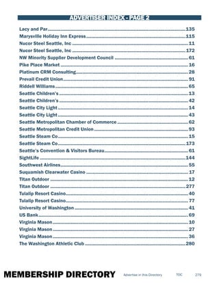 MEMBERSHIP DIRECTORY 279TOCAdvertise in this Directory
ADVERTISER INDEX - PAGE 2
Lacy and Par............................................................................................................135
Marysville Holiday Inn Express..............................................................................115
Nucor Steel Seattle, Inc...........................................................................................11
Nucor Steel Seattle, Inc.........................................................................................172
NW Minority Supplier Development Council..........................................................61
Pike Place Market.................................................................................................... 16
Platinum CRM Consulting........................................................................................28
Prevail Credit Union.................................................................................................. 91
Riddell Williams........................................................................................................ 65
Seattle Children’s.....................................................................................................13
Seattle Children’s.....................................................................................................42
Seattle City Light......................................................................................................14
Seattle City Light...................................................................................................... 43
Seattle Metropolitan Chamber of Commerce........................................................62
Seattle Metropolitan Credit Union..........................................................................93
Seattle Steam Co......................................................................................................15
Seattle Steam Co....................................................................................................173
Seattle’s Convention & Visitors Bureau.................................................................. 61
SightLife..................................................................................................................144
Southwest Airlines....................................................................................................55
Suquamish Clearwater Casino................................................................................ 17
Titan Outdoor............................................................................................................12
Titan Outdoor..........................................................................................................277
Tulalip Resort Casino................................................................................................40
Tulalip Resort Casino................................................................................................ 77
University of Washington......................................................................................... 41
US Bank..................................................................................................................... 69
Virginia Mason.......................................................................................................... 10
Virginia Mason.......................................................................................................... 27
Virginia Mason.......................................................................................................... 36
The Washington Athletic Club...............................................................................280
 