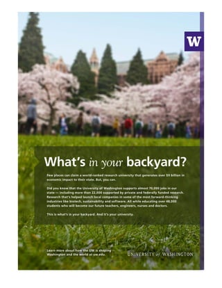 What’s in your backyard?
Few places can claim a world-ranked research university that generates over $9 billion in
economic impact to their state. But, you can.
Did you know that the University of Washington supports almost 70,000 jobs in our
state — including more than 22,000 supported by private and federally funded research.
Research that’s helped launch local companies in some of the most forward-thinking
industries like biotech, sustainability and software. All while educating over 48,000
students who will become our future teachers, engineers, nurses and doctors.
This is what’s in your backyard. And it’s your university.
Learn more about how the UW is shaping
Washington and the world at uw.edu.
 