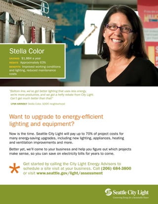 Want to upgrade to energy-efficient
lighting and equipment?
Now is the time. Seattle City Light will pay up to 70% of project costs for
many energy-saving upgrades, including new lighting, appliances, heating
and ventilation improvements and more.
Better yet, we’ll come to your business and help you figure out which projects
make sense, so you can save on electricity bills for years to come.
Get started by calling the City Light Energy Advisors to
schedule a site visit at your business. Call (206) 684-3800
or visit www.seattle.gov/light/assessment
Stella Color
savings $1,884 a year
rebate Approximately 63%
benefits Improved working conditions
and lighting, reduced maintenance
costs
“Bottom line, we’ve got better lighting that uses less energy,
we’re more productive, and we got a hefty rebate from City Light.
Can’t get much better than that!”
Lynn KrinsKy Stella Color, SODO neighborhood
Conserving Energy for a SustainableFuture
 