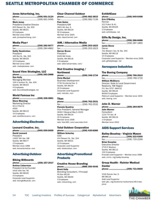SEATTLE METROPOLITAN CHAMBER OF COMMERCE
54 TOC Leading Investors Profiles of Success Categorical Alphabetical Advertisers
Jones Advertising, Inc.
phone:...............................(206) 691-3124
fax:......................................(206) 691-3495
Mark Jones
President/Creative Director
603 Stewart St., Ste. 600
Seattle, WA 98101
8 Employees
Member since 2008
web: jonesadvertising. com
Media Plus+
phone:...............................(206) 282-5677
fax:......................................(206) 284-4862
Kathy Neukirchen
President
160 Roy St., Ste. 300
Seattle, WA 98109
10 Employees
Member since 1983
web: mediaplussea. com
Sound View Strategies, LLC
phone:...............................(206) 283-2888
Dan Kully
Managing Member
159 S Jackson St., Ste. 400
Seattle, WA 98104
4 Employees
web: SoundViewStrategies. biz
World Famous Inc
phone:...............................(206) 328-3881
Steve Manning
Marketing Director
911 E Pike St
#300
Seattle, WA 98122
14 Employees
web: worldfamousinc. com
Advertising-Electronic
Leonard Creative, Inc.
phone:...............................(000) 000-0000
David Leonard
President
13007 6th Ave. NW
Seattle, WA 98177
2 Employees
Member since 1998
web: leonardcreative. com
Advertising-Outdoor
Biking Billboards
phone:...............................(206) 257-2017
Andrea Lieberman
President & Co-Founder
4416 54th Ave. NE
Seattle, WA 98105
4 Employees
Corporate Level Supportor
web: bikingbillboards. com
Clear Channel Outdoor
phone:...............................(206) 682-3833
fax:...................................... (206) 682-7139
Pam Guinn
President/GM
3601 6th Ave. S
Seattle, WA 98134
50 Employees
Member since 2004
web: clearchannel. com
iAM, i Alternative Media
phone:...............................(206) 203-1623
fax:......................................(206) 203-1623
Darran Bruce
President
6109 SW Hinds
Seattle, WA 98116
5 Employees
web: ialternativemedia. com/
Riot Creative Imaging /
Northwest
phone:...............................(206) 346-1734
Chris Markel
Business Development
2730 Occidental Ave. S
Seattle, WA 98134
20 Employees
Corporate Level Supportor
web: riotcolor. com
Titan
phone:...............................(206) 762-2531
fax:......................................(206) 762-2532
Pamela Quadros
Vice President, General Manager
4636 E Marginal Way S, B100
Seattle, WA 98134
25 Employees
Member since 2006
web: titan360. com/usa-index.html
Total Outdoor Corporation
phone:...............................(206) 430-6080
William Ackerley
COO
414 Stewart St., Ste. 204
Seattle, WA 98101
10 Employees
Corporate Level Supportor
web: totaloutdoor. com
Advertising-Promotional
Products
Creative House Branding
phone:...............................(888) 300-4546
Brent Volle
Branding Consultant / Principal
PO Box 66130
Seattle, WA 98166
3 Employees
web: chbranding. com
ExhibitEase
phone:...............................(206) 949-5498
Erin O'Malley
Partner
312 Fulton St #1
Seattle, WA 89109
2 Employees
web: exhibitease. net
Gifts By Design, Inc.
phone:...............................(206) 286-6688
fax:......................................(206) 287-1865
Jamie Stone
Owner
151 Western Ave. W, Ste. 350
Seattle, WA 98119
15 Employees
Corporate Level Supportor ~ Member since 2006
web: giftsbydesign. net
Aerospace Industries
The Boeing Company
phone:...............................(206) 766-2610
fax:...................................... (206) 766-1720
William McSherry
Director, State & Local Government
Relations, NW Region
P.O. Box 3707, 6M4-02
Seattle, WA 98124
85000 Employees
Platinum Level Supportor ~ Member since 1934
web: boeing. com
John D. Warner
phone:...............................(206) 284-8574
John Warner
Consultant
1215 7th Ave. W
Seattle, WA 98119
1 Employee
Member since 2002
AIDS Support Services
Bailey-Boushay - Virginia Mason
phone:...............................(206) 322-5300
fax:......................................(206) 720-2299
Brian Knowles
Executive Director
2720 E Madison
Seattle, WA 98112
150 Employees
Emerald Level Supportor ~ Member since 1998
web: vmmc. org/bailey-boushay
Group Health - Rainier Medical
Center
phone:...............................(206) 721-5600
5316 Rainier Ave. S.
WA 98118
Gold Level Supportor
web: ghc. org/locations/medcenters/46/index.
jhtml
 