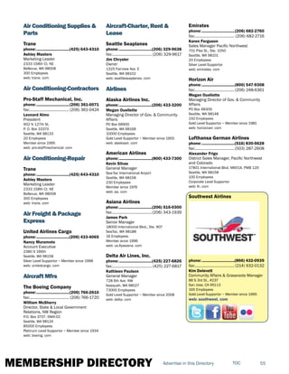 MEMBERSHIP DIRECTORY 55TOCAdvertise in this Directory
Air Conditioning Supplies &
Parts
Trane
phone:...............................(425) 643-4310
Ashley Masters
Marketing Leader
2333 158th Ct. NE
Bellevue, WA 98008
300 Employees
web: trane. com
Air Conditioning-Contractors
Pro-Staff Mechanical, Inc.
phone:...............................(206) 361-0071
fax:...................................... (206) 361-0424
Leonard Almo
President
902 N 127th St.
P. O. Box 33370
Seattle, WA 98133
20 Employees
Member since 1995
web: pro-staffmechanical. com
Air Conditioning-Repair
Trane
phone:...............................(425) 643-4310
Ashley Masters
Marketing Leader
2333 158th Ct. NE
Bellevue, WA 98008
300 Employees
web: trane. com
Air Freight & Package
Express
United Airlines Cargo
phone:...............................(206) 433-4065
Nancy Muramoto
Account Executive
2380 S 166th
Seattle, WA 98158
Silver Level Supportor ~ Member since 1998
web: unitedcargo. com
Aircraft Mfrs
The Boeing Company
phone:...............................(206) 766-2610
fax:...................................... (206) 766-1720
William McSherry
Director, State & Local Government
Relations, NW Region
P.O. Box 3707, 6M4-02
Seattle, WA 98124
85000 Employees
Platinum Level Supportor ~ Member since 1934
web: boeing. com
Aircraft-Charter, Rent &
Lease
Seattle Seaplanes
phone:...............................(206) 329-9638
fax:...................................... (206) 329-9617
Jim Chrysler
Owner
1325 Fairview Ave. E
Seattle, WA 98102
web: seattleseaplanes. com
Airlines
Alaska Airlines Inc.
phone:...............................(206) 433-3200
Megan Ouellette
Managing Director of Gov. & Community
Affairs
PO Box 68900
Seattle, WA 98168
10000 Employees
Gold Level Supportor ~ Member since 1955
web: alaskaair. com
American Airlines
phone:...............................(800) 433-7300
Kevin Silvas
General Manager
Sea-Tac International Airport
Seattle, WA 98158
230 Employees
Member since 1976
web: aa. com
Asiana Airlines
phone:...............................(206) 516-0300
fax:......................................(206) 343-1939
James Park
Senior Manager
18000 International Blvd., Ste. 907
SeaTac, WA 98188
16 Employees
Member since 1996
web: us.flyasiana. com
Delta Air Lines, Inc.
phone:...............................(425) 227-6826
fax:...................................... (425) 227-6817
Kathleen Paulson
General Manager
728 6th Ave. NW
Issaquah, WA 98027
73000 Employees
Gold Level Supportor ~ Member since 2008
web: delta. com
Emirates
phone:...............................(206) 682-2760
fax:...................................... (206) 682-2716
Karen Ferguson
Sales Manager Pacific Northwest
701 Pike St., Ste. 1050
Seattle, WA 98101
20 Employees
Silver Level Supportor
web: emirates. com
Horizon Air
phone:...............................(800) 547-9308
fax:...................................... (206) 248-6361
Megan Ouellette
Managing Director of Gov. & Community
Affairs
PO Box 48309
Seattle, WA 98148
150 Employees
Gold Level Supportor ~ Member since 1981
web: horizonair. com
Lufthansa German Airlines
phone:...............................(516) 830-5628
fax:......................................(503) 287-2608
Alexander Frigo
District Sales Manager, Pacific Northwest
and Colorado
17801 International Blvd. M6014, PMB 120
Seattle, WA 98158
100 Employees
Corporate Level Supportor
web: lh. com
Southwest Airlines
phone:...............................(866) 432-0939
fax:...................................... (214) 932-0132
Kim Delevett
Community Affairs & Grassroots Manager
88 S 3rd St., #237
San Jose, CA 95113
165 Employees
Gold Level Supportor ~ Member since 1995
web: southwest. com
 