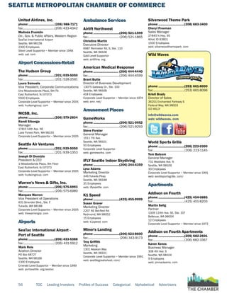 SEATTLE METROPOLITAN CHAMBER OF COMMERCE
56 TOC Leading Investors Profiles of Success Categorical Alphabetical Advertisers
United Airlines, Inc.
phone:...............................(206) 988-7171
fax:......................................(206) 433-4342
Melinda Franklin
Dir., Gov. & Public Affairs, Western Region
SeaTac International Airport
Seattle, WA 98158
2300 Employees
Silver Level Supportor ~ Member since 1948
web: ual. com
Airport Concessions-Retail
The Hudson Group
phone:...............................(201) 939-5050
fax:...................................... (201) 528-2591
Laura Samuels
Vice President, Corporate Communications
One Meadowlands Plaza, 9th Flr.
East Rutherford, NJ 07073
5500 Employees
Corporate Level Supportor ~ Member since 2005
web: hudsongroup. com
MCSB, Inc.
phone:...............................(206) 579-2834
Randi Sibonga
Manager
17410 44th Ave. NE
Lake Forest Park, WA 98155
Corporate Level Supportor ~ Member since 2005
Seattle Air Ventures
phone:...............................(201) 939-5050
fax:......................................(201) 939-1353
Joseph Di Domizio
President & CEO
1 Meadowlands Plaza, 9th Floor
East Rutherford, NJ 07073
Corporate Level Supportor ~ Member since 2005
web: hudsongroup. com
Warren's News & Gifts, Inc.
phone:...............................(206) 575-6993
fax:......................................(206) 575-6980
Marques Warren
Vice President of Operations
631 Strander Blvd., Ste. F
Tukwila, WA 98188
Corporate Level Supportor ~ Member since 2005
web: thewarrengrp. com
Airports
SeaTac International Airport -
Port of Seattle
phone:...............................(206) 433-5388
fax:...................................... (206) 431-5912
Mark Reis
Aviation Director
PO Box 68727
Seattle, WA 98168
1300 Employees
Emerald Level Supportor ~ Member since 1999
web: portseattle. org/seatac
Ambulance Services
Airlift Northwest
phone:...............................(206) 521-1599
fax:......................................(206) 521-1865
Christine Martin
Executive Director
6987 Perimeter Rd. S, Ste. 110
Seattle, WA 98108
Gold Level Supportor
web: airliftnw. org
American Medical Response
phone:.............................. (206) 444-4440
fax:......................................(206) 444-4599
Brant Butte
Director of Business Development
13075 Gateway Dr., Ste. 100
Seattle, WA 98168
418 Employees
Corporate Level Supportor ~ Member since 1974
web: amr. net/
Amusement Places
GameWorks
phone:...............................(206) 521-0952
fax:......................................(206) 521-9293
Steve Forster
General Manager
1511 7th Ave.
Seattle, WA 98101
50 Employees
Corporate Level Supportor
web: gameworks. com
iFLY Seattle Indoor Skydiving
phone:...............................(206) 244-4359
Lysa Adams
Marketing Director
349 Tukwila Pkwy
Seattle, WA 98188
35 Employees
web: iflyseattle. com
K1 Speed
phone:...............................(425) 455-9999
Susan Graver
Marketing Director
2207 NE Bel-Red Rd.
Redmond, WA 98052
15 Employees
web: k1speed. com
Miner's Landing
phone:...............................(206) 623-8600
fax:...................................... (206) 343-9173
Troy Griffith
Marketing
1301 Alaskan Way
Seattle, WA 98101
Corporate Level Supportor ~ Member since 1991
web: seattlegreatwheel. com/
Silverwood Theme Park
phone:...............................(208) 683-3400
Cheryl Freeman
Sales Manager
27843 N Hwy. 95
Athol, ID 83801
1500 Employees
web: silverwoodthemepark. com
Wild Waves
phone:...............................(253) 661-8000
fax:......................................(253) 661-8096
Kristi Brady
Director of Sales
36201 Enchanted Parkway S
Federal Way, WA 98003
GO WILD!
info@wildwaves.com
web: wildwaves. com
World Sports Grille
phone:...............................(206) 223-0300
fax:......................................(206) 223-1145
Tom Balcom
General Manager
731 Westlake Ave. N
Seattle, WA 98109
30 Employees
Corporate Level Supportor ~ Member since 1991
web: worldsportsgrille. com/
Apartments
Addison on Fourth
phone:...............................(425) 454-0885
fax:......................................(425) 451-8203
Martin Selig
Partner
1309 114th Ave. SE, Ste. 107
Bellevue, WA 98004
12 Employees
Corporate Level Supportor ~ Member since 1973
Addison on Fourth Apartments
phone:...............................(206) 682-2601
fax:......................................(206) 682-3367
Karen Xenos
Business Manager
308 4th Ave. S
Seattle, WA 98104
9 Employees
web: pinnacleams. com
 