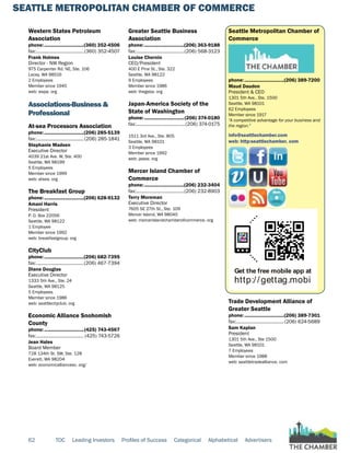 SEATTLE METROPOLITAN CHAMBER OF COMMERCE
62 TOC Leading Investors Profiles of Success Categorical Alphabetical Advertisers
Western States Petroleum
Association
phone:...............................(360) 352-4506
fax:......................................(360) 352-4507
Frank Holmes
Director - NW Region
975 Carpenter Rd. NE, Ste. 106
Lacey, WA 98516
2 Employees
Member since 1945
web: wspa. org
Associations-Business &
Professional
At-sea Processors Association
phone:...............................(206) 285-5139
fax:......................................(206) 285-1841
Stephanie Madsen
Executive Director
4039 21st Ave. W, Ste. 400
Seattle, WA 98199
5 Employees
Member since 1999
web: atsea. org
The Breakfast Group
phone:...............................(206) 628-9132
Amani Harris
President
P. O. Box 22056
Seattle, WA 98122
1 Employee
Member since 1992
web: breakfastgroup. org
CityClub
phone:...............................(206) 682-7395
fax:......................................(206) 467-7394
Diane Douglas
Executive Director
1333 5th Ave., Ste. 24
Seattle, WA 98125
5 Employees
Member since 1986
web: seattlecityclub. org
Economic Alliance Snohomish
County
phone:...............................(425) 743-4567
fax:...................................... (425) 743-5726
Jean Hales
Board Member
728 134th St. SW, Ste. 128
Everett, WA 98204
web: economicalliancesc. org/
Greater Seattle Business
Association
phone:...............................(206) 363-9188
fax:......................................(206) 568-3123
Louise Chernin
CEO/President
400 E Pine St., Ste. 322
Seattle, WA 98122
9 Employees
Member since 1986
web: thegsba. org
Japan-America Society of the
State of Washington
phone:...............................(206) 374-0180
fax:.......................................(206) 374-0175
1511 3rd Ave., Ste. 805
Seattle, WA 98101
3 Employees
Member since 1992
web: jassw. org
Mercer Island Chamber of
Commerce
phone:...............................(206) 232-3404
fax:......................................(206) 232-8903
Terry Moreman
Executive Director
7605 SE 27th St., Ste. 109
Mercer Island, WA 98040
web: mercerislandchamberofcommerce. org
Seattle Metropolitan Chamber of
Commerce
phone:...............................(206) 389-7200
Maud Daudon
President & CEO
1301 5th Ave., Ste. 1500
Seattle, WA 98101
62 Employees
Member since 1917
"A competitive advantage for your business and
the region."
info@seattlechamber.com
web: http:seattlechamber. com
Get the free mobile app at
http://gettag.mobi
Trade Development Alliance of
Greater Seattle
phone:...............................(206) 389-7301
fax:......................................(206) 624-5689
Sam Kaplan
President
1301 5th Ave., Ste 1500
Seattle, WA 98101
7 Employees
Member since 1988
web: seattletradealliance. com
 