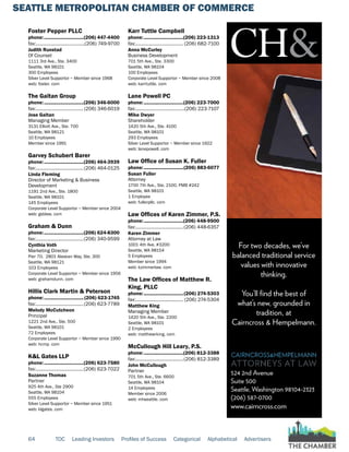 SEATTLE METROPOLITAN CHAMBER OF COMMERCE
64 TOC Leading Investors Profiles of Success Categorical Alphabetical Advertisers
Foster Pepper PLLC
phone:...............................(206) 447-4400
fax:.......................................(206) 749-9700
Judith Runstad
Of Counsel
1111 3rd Ave., Ste. 3400
Seattle, WA 98101
300 Employees
Silver Level Supportor ~ Member since 1968
web: foster. com
The Gaitan Group
phone:...............................(206) 346-6000
fax:......................................(206) 346-6019
Jose Gaitan
Managing Member
3131 Elliott Ave., Ste. 700
Seattle, WA 98121
10 Employees
Member since 1991
Garvey Schubert Barer
phone:...............................(206) 464-3939
fax:......................................(206) 464-0125
Linda Fleming
Director of Marketing & Business
Development
1191 2nd Ave., Ste. 1800
Seattle, WA 98101
145 Employees
Corporate Level Supportor ~ Member since 2004
web: gsblaw. com
Graham & Dunn
phone:...............................(206) 624-8300
fax:......................................(206) 340-9599
Cynthia Voth
Marketing Director
Pier 70, 2801 Alaskan Way, Ste. 300
Seattle, WA 98121
103 Employees
Corporate Level Supportor ~ Member since 1956
web: grahamdunn. com
Hillis Clark Martin & Peterson
phone:...............................(206) 623-1745
fax:......................................(206) 623-7789
Melody McCutcheon
Principal
1221 2nd Ave., Ste. 500
Seattle, WA 98101
72 Employees
Corporate Level Supportor ~ Member since 1990
web: hcmp. com
K&L Gates LLP
phone:...............................(206) 623-7580
fax:......................................(206) 623-7022
Suzanne Thomas
Partner
925 4th Ave., Ste 2900
Seattle, WA 98104
555 Employees
Silver Level Supportor ~ Member since 1951
web: klgates. com
Karr Tuttle Campbell
phone:...............................(206) 223-1313
fax:...................................... (206) 682-7100
Anna McCurley
Business Development
701 5th Ave., Ste. 3300
Seattle, WA 98104
100 Employees
Corporate Level Supportor ~ Member since 2008
web: karrtuttle. com
Lane Powell PC
phone:...............................(206) 223-7000
fax:.......................................(206) 223-7107
Mike Dwyer
Shareholder
1420 5th Ave., Ste. 4100
Seattle, WA 98101
293 Employees
Silver Level Supportor ~ Member since 1922
web: lanepowell. com
Law Office of Susan K. Fuller
phone:...............................(206) 883-6077
Susan Fuller
Attorney
1700 7th Ave., Ste. 2100, PMB #242
Seattle, WA 98101
1 Employee
web: fullerpllc. com
Law Offices of Karen Zimmer, P.S.
phone:...............................(206) 448-9500
fax:......................................(206) 448-6357
Karen Zimmer
Attorney at Law
1001 4th Ave, #3200
Seattle, WA 98154
5 Employees
Member since 1994
web: kzimmerlaw. com
The Law Offices of Matthew R.
King, PLLC
phone:...............................(206) 274-5303
fax:...................................... (206) 274-5304
Matthew King
Managing Member
1420 5th Ave., Ste. 2200
Seattle, WA 98101
2 Employees
web: matthewrking. com
McCullough Hill Leary, P.S.
phone:...............................(206) 812-3388
fax:......................................(206) 812-3389
John McCullough
Partner
701 5th Ave., Ste. 6600
Seattle, WA 98104
14 Employees
Member since 2006
web: mhseattle. com
524 2nd Avenue
Suite 500
Seattle, Washington 98104-2323
(206) 587-0700
www.cairncross.com
For two decades, we’ve
balanced traditional service
values with innovative
thinking.
You’ll find the best of
what’s new, grounded in
tradition, at
Cairncross & Hempelmann.
 