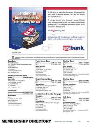 MEMBERSHIP DIRECTORY 69TOCAdvertise in this Directory
OpusBank
Kenneth Jackson
Vice President- Retail Banking Manager
1401 4th Ave.
Seattle, WA 98101
6 Employees
Corporate Level Supportor
web: opusbank. com
Pacific Continental Bank
phone:...............................(206) 676-3078
Mark Mills
Relationship Banking Officer
1100 Olive Way, Ste. 102
Seattle, WA 98101
25 Employees
web: therightbank. com
Plaza Bank
phone:...............................(206) 436-7600
fax:......................................(206) 381-8895
Michael Paul
CEO
1420 5th Ave., Ste. 3700
Seattle, WA 98101
22 Employees
Corporate Level Supportor
web: plazabankwa. com
Puget Sound Bank
phone:...............................(425) 637-3900
fax:...................................... (425) 455-2769
James Mitchell
President
10500 NE 8th St., Ste. 1500
Bellevue, WA 98004
35 Employees
Member since 2005
web: pugetsoundbank. com
Regal Financial Bank
phone:...............................(206) 621-0808
fax:......................................(206) 621-0888
Jeanne Chang
SVP & Director of Corporate Affairs
925 4th Ave., Ste. 100
Seattle, WA 98104
web: regalfinancialbank. com
Seattle Bank & Seattle Mortgage
Company
phone:...............................(206) 971-3580
fax:......................................(206) 568-4600
Steven Barker
SVP, Commercial Relationship Manager
2827 2nd Ave.
Seattle, WA 98121
80 Employees
Member since 1999
web: seattlebank. com
Sterling Bank
phone:...............................(206) 344-6007
fax:......................................(206) 625-9099
Mary Brillault
Executive Assistant
601 Union St., Ste. 1717
Seattle, WA 98101
2500 Employees
Corporate Level Supportor ~ Member since 1994
web: bankwithsterling. com/
Sterling Bank
phone:...............................(206) 624-6775
fax:......................................(206) 624-6902
Michael Stenchever
Branch Manager
1406 4th Ave.
Seattle, WA 98101
5 Employees
Corporate Level Supportor ~ Member since 2005
web: sterlingsavingsbank. com
U.S. Bank
phone:...............................(206) 344-2300
fax:......................................(206) 344-2849
Christopher Heman
President, Washington State
1420 5th Ave., Ste. 1100
Seattle, WA 98101
2403 Employees
Emerald Level Supportor ~ Member since 1922
web: usbank. com
All applications are subject to normal credit approval. Call your business banking expert for current rates and terms. Standard fees apply. Refinance of existing U.S. Bank business loans are excluded.
Member FDIC.
usbank.com
Visit your local U.S. Bank today and we’ll help you get the
type of credit solutions you need to grow your business.
At U.S. Bank, we realize that the success of businesses like
yours drives the American economy. That’s why your success
is a #1 priority for US.
To help you succeed, we’ve developed a variety of flexible
credit solutions designed to keep cash flowing and businesses
growing. And, it’s backed by the expertise and stability of one
of America’s strongest banks.
Lending to
businesses is
a #1 priority for us
 