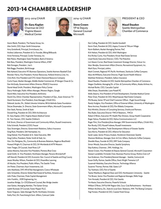 Aaron Blank, President, The Fearey Group, Inc.
Alex Smith, CEO, Kaye-Smith Enterprises
Amy Grotefendt, Principal, EnviroIssues, Inc.
Andrea Lieberman, President & Co-Founder, Biking Billboards
Anne Fennessy, Principal, Cocker Fennessy, Inc.
Bob Peters, Washington State President, Bank of America
Bob Bass, President, Washington External Affairs, AT&T
Bob Donegan, President , Ivar’s
Bob Bagga, President, BizXchange
Bob Aylward, Executive VP, Business Operations, Seattle Mariners Baseball Club
Brendan Vierra, Vice President, Human Resources, Holland America Line, Inc.
Chris Rich, Vice President and CFO, Green Diamond Resource Company
Curtis Fraser, Market Manager, Middle Market Commercial, JP Morgan Chase & Co.
Dan McGrady, Government Affairs Director, PEMCO Insurance
Daniel Mead Smith, President, Washington Policy Center
Darcy Nothnagle, Public Affairs Manager, Western Region, Google
David Allen, Executive Vice President, McKinstry
David Cho, Ethnic Chamber Representative / President of Ops., Asian American TV
David Sturtevant, Vice President, Area Manager, CH2M HILL
Deborah Jacobs, Dir., Global Libraries Initiative, Bill & Melinda Gates Foundation
DeLee Shoemaker, Sr. Director, State Government Affairs, Microsoft Corporation
Don Stark, Partner, Smith & Stark
Donald King, President & CEO, DKA Architecture
Dr. Gary Kaplan, CEO, Virginia Mason Medical Center
Dr. Tom Hansen, CEO, Seattle Children’s
Erik Strom, Director of Government and Community Affairs, Russell Investments
Erika Schmidt, President /COO, Frause
Gary Strannigan, Director, Government Relations, Safeco Insurance
Greg Root, President, GM Nameplate, Inc.
Greg Dietzel, Vice President & Sr. State Executive, IBM
Greg Collins, President, Parker Smith & Feek, Inc.
Hon. Eric Pettigrew, Dir,, Community & Business Relations, Regence BlueShield
Howard Wright III, Chairman & CEO, SH Worldwide & MTR Western
Irwin Treiger, Of Counsel, Stoel Rives LLP
James Messina, Executive Vice President, Premera Blue Cross
Jared Smith, Sr. Vice President, Northwest Manager, Parsons Brinckerhoff
Jeff Marcell, President & CEO, Economic Dev. Council of Seattle and King County
Jessie Woolley-Wilson, President & CEO, DreamBox Learning
Jill Mackie, Vice President, Public Affairs, The Seattle Times
Jim Potter, Chairman, Kauri Investments, Ltd.
John Matthews, SVP, HR & Risk Management, Costco Wholesale
John Schoettler, Director Global Real Estate & Facilities, Amazon.com
John Fluke, Chairman, Fluke Capital Management
John Franklin, , HDR Engineering, Inc.
Jonathan Bridge, Co-CEO/General Counsel, Ben Bridge Jeweler
Jose Gaitan, Managing Member, The Gaitan Group
Judith Runstad, Of Counsel, Foster Pepper PLLC
Karen Ferguson, Sales Manager Pacific Northwest, Emirates
Kathy Putt, Dir. Franchising & Govt. Affairs, Comcast Cable
2013-14 CHAMBER LEADERSHIP
Ken Colling, President & CEO, Seattle Goodwill
Kevin Clark, President & CEO, Argosy Cruises & Tillicum Village
Kevin Baldwin, Market Managing Partner, PwC
Kirk Nelson, President & CEO, AAA Washington
Kris Richey Curtis, Vice President, Kinzer Real Estate Services
Lloyd David, Executive Director / CEO, The Polyclinic
Lori Mason Curran, Real Estate Investment Strategy Director, Vulcan Inc.
Marc Berejka, Government Affairs Director, Recreational Equipment, Inc.
Mark Dyce, Principal, 206inc.
Mark Cromett, Regional VP, Pacific Northwest, Starbucks Coffee Company
Mary McWilliams, Executive Director, Puget Sound Health Alliance
Matthew Nickerson, President, Safeco Insurance
Maud Daudon, President & CEO, Seattle Metropolitan Chamber of Commerce
Megan Ouellette, Managing Dir. of Gov. & Community Affairs, Alaska Airlines Inc.
Michael Butler, CEO, Cascadia Capital
Mike Dwyer, Shareholder, Lane Powell PC
Molly Stearns, Vice President of Fund Development, Overlake Medical Center
Peter Orser, President & CEO, Weyerhaeuser Real Estate Company
Phil Bussey, Senior VP and Chief Customer Officer , Puget Sound Energy
Randy Hodgins, Vice President, Office of External Affairs, University of Washington
Rene Ancinas, President & CEO, Port Blakely Companies
Rick Wirthlin, Director of Consulting Services, OneAccord Partners
Rita Ryder, Executive Director YWCA Relations , YWCA
Robert O’Brien, Executive VP, Health Plan Division, Group Health Cooperative
Roger Nyhus, President & CEO, Nyhus Communications LLC
Roger Flint, Vice President/Area Manager, NW Governmental Affairs, CH2M HILL
Ron Bundy, CEO, Russell Indexes, Russell Investments
Sam Kaplan, President, Trade Development Alliance of Greater Seattle
Sara Morris, President & CEO, Alliance for Education
Sarah Lawer, Senior Privacy Analyst, Nordstrom Downtown Seattle
Shannon Boldizsar, Manager, Govt. & Civic Affairs, Starbucks Coffee Company
Sharelle Klaus, Founder & CEO, DRY Soda Company
Simon Woods, Executive Director, Seattle Symphony
Skip Kotkins, Chairman , SWL Holdings, Inc.
Steven Crown, Vice President & Deputy General Counsel, Microsoft Corporation
Stewart Landefeld, Firmwide Chair, Business Practice Group, Perkins Coie LLP
Sue Anderson, Vice President/General Manager - Seattle, CenturyLink
Susan Duffy, Partner, Seattle Office, Davis Wright Tremaine LLP
Susannah Malarkey, Executive Director, Technology Alliance
Suzanne Thomas, Partner, K&L Gates LLP
Tay Yoshitani, CEO, Port of Seattle
Tayloe Washburn, Regional Dean and CEO, Northeastern University - Seattle
Tim Brown, Senior Vice President and Regional Manager, Wells Fargo
Tom Norwalk, President & CEO, Visit Seattle
Tre Maxie, Executive Director, Powerful Schools
William O’Brien, SVP & NW Region GM, Coca-Cola Refreshments - Northwest
William McSherry, Dir., State & Local Govt. Relations, NW, The Boeing Company
Yogi Hutsen, President & CEO, Coastal Hotel Group
PRESIDENT & CEO
Maud Daudon
Seattle Metropolitan
Chamber of Commerce
2014-15 CHAIR
Steve Crown
VP & Deputy
General Counsel
Microsoft
2013-2014 CHAIR
Dr. Gary Kaplan
Chairman & CEO
Virginia Mason
Medical Center
 