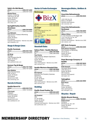 MEMBERSHIP DIRECTORY 71TOCAdvertise in this Directory
Salty's On Alki Beach
phone:...............................(206) 937-1600
fax:...................................... (206) 937-1430
Brenda Pierce
Director of Catering
1936 Harbor Ave. SW
Seattle, WA 98126
150 Employees
Member since 2002
web: saltys. com
SpringHill Suites Seattle
Downtown
phone:...............................(206) 254-0500
fax:......................................(206) 254-0990
Lisa McCaslin
Area Director of Sales & Marketing
1800 Yale Ave.
Seattle, WA 98101
60 Employees
Corporate Level Supportor ~ Member since 2001
web: shsseattle. com
Barge & Barge Lines
Pacific Terminals
phone:...............................(206) 654-7303
fax:......................................(206) 628-0293
Kit Wong
Manager
3480 W Marginal Way SW
Seattle, WA 98124
30 Employees
web: pacificterminals. com
Samson Tug & Barge
phone:...............................(206) 767-7820
fax:......................................(206) 767-5358
Dave Watkins
Sales Representative
6361 1st Ave S
Seattle, WA 98108
20 Employees
Member since 1998
web: samsontug. com
Barrels & Drums
Seattle Barrel Co
phone:...............................(206) 622-7218
fax:......................................(206) 722-0518
Louie Sanft
President
4716 Airport Way S
Seattle, WA 98108
10 Employees
Member since 1973
web: seattlebarrel. com
Barter & Trade Exchanges
BizXchange
phone:...............................(425) 998-5055
fax:......................................(425) 998-5056
Bob Bagga
President
3600 136th Place SE, Ste. 270
Bellevue, WA 98006
25 Employees
Silver Level Supportor ~ Member since 2004
web: bizx. com
Baseball Clubs
Safeco Field / Seattle Mariners
phone:...............................(206) 346-4000
fax:......................................(206) 346-4350
Tony Pereira
Senior Director, Ballpark Operations
1250 1st Ave. S
Seattle, WA 98134
45 Employees
Silver Level Supportor ~ Member since 2000
web: mariners. com
Seattle Mariners Baseball Club
phone:...............................(206) 346-4000
fax:......................................(206) 346-4350
Bob Aylward
Executive Vice President, Business
Operations
P.O. Box 4100
Seattle, WA 98194
185 Employees
Silver Level Supportor ~ Member since 1976
web: mariners. com
Bedding
Pacific Coast Feather Co.
phone:...............................(206) 624-1057
fax:......................................(206) 625-9783
Joe Crawford
CEO
P.O. Box 80385
Seattle, WA 98108
1600 Employees
Corporate Level Supportor ~ Member since 1942
web: pacificcoast. com
Beverages-Distrs., Bottlers &
Whsle.
Coca-Cola Refreshments
phone:...............................(425) 990-2540
1150 124th Ave. NE
Bellevue, WA 98005
Executive Level Supportor
web: coca-cola. com
Coca-Cola Refreshments -
Northwest
phone:...............................(425) 455-2000
fax:.......................................(425) 453-1748
William O'Brien
Sr. Vice President & NW Region GM
1110 112th Ave. NE, Ste. 300
Bellevue, WA 98004
Executive Level Supportor ~ Member since 1939
web: cokecce. com
DRY Soda Company
phone:...............................(206) 652-2345
Kate Holmes Thompson
Vice President of Marketing
410 1st Ave. S
Seattle, WA 98104
18 Employees
web: drysoda. com
Pepsi Beverage Company of
Seattle
phone:...............................(206) 587-0610
fax:......................................(206) 587-7554
Keith Kawachi
Northwest Market Director
2300 26th Ave. S.
Seattle, WA 98144
585 Employees
Executive Level Supportor
web: pepsi. com
TalkingRain
phone:...............................(425) 222-4900
Kevin Klock
CEO
30520 SE 84th
Preston, WA 98050
Silver Level Supportor
web: talkingrain. com
Bicycles - Repair
Mobile Bicycle Rescue
phone:...............................(206) 745-5501
Andrew Graef
Co-Owner
818 Stewart St., Ste. 130
Seattle, WA 98101
5 Employees
web: mobilebicyclerescue. com
 