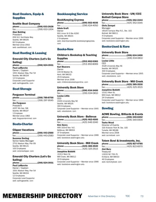 MEMBERSHIP DIRECTORY 73TOCAdvertise in this Directory
Boat Dealers, Equip &
Supplies
Seattle Boat Company
phone:...............................(206) 633-2628
fax:......................................(206) 633-1004
Alan Bohling
President
659 N.E. Northlake Way
Seattle, WA 98105
60 Employees
Member since 2002
web: seattleboat. com
Boat Renting & Leasing
Emerald City Charters (Let's Go
Sailing)
phone:...............................(206) 624-3931
Paul LaMarche
Owner / Captain
1001 Alaskan Way, Pier 54
Seattle, WA 98104
12 Employees
Corporate Level Supportor
web: sailingseattle. com
Boat Storage
Ferguson Terminal
phone:...............................(206) 789-8700
fax:......................................(206) 297-9545
Jim Ferguson
President
4207 9th Ave. NW
Seattle, WA 98107
1 Employee
Member since 1983
web: fergusonterminal. com
Boats-Charter
Clipper Vacations
phone:...............................(206) 443-2560
fax:......................................(206) 443-2583
Suzanne Darling
Senior Sales Manager
2701 Alaskan Way, Pier 69
Seattle, WA 98121
100 Employees
web: victoriaclipper. com
Emerald City Charters (Let's Go
Sailing)
phone:...............................(206) 624-3931
Paul LaMarche
Owner / Captain
1001 Alaskan Way, Pier 54
Seattle, WA 98104
12 Employees
Corporate Level Supportor
web: sailingseattle. com
Bookkeeping Service
BookKeeping Express
phone:...............................(206) 652-4036
fax:......................................(206) 624-4050
Adele Kraft
Owner
601 Union St S Ste 4200
Seattle, WA 98101
2 Employees
web: downtownseattle.bookkeepingexpress.
com
Books-New
Children's Bookshop & Teaching
Supplies
phone:...............................(253) 852-0383
fax:......................................(253) 850-8069
Karl Beavers
Owner
225 W Meeker St.
Kent, WA 98032
29 Employees
Member since 2008
web: childrensbookshoponline. com
University Book Store
phone:...............................(206) 634-3400
fax:......................................(206) 634-0810
Louise Little
CEO
4326 University Way NE
Seattle, WA 98105
300 Employees
Corporate Level Supportor ~ Member since 1955
web: ubookstore. com
University Book Store - Bellevue
phone:...............................(425) 462-4500
fax:......................................(425) 646-3340
Kim Henry
990 102nd Ave. N.E.
Bellevue, WA 98004
37 Employees
Corporate Level Supportor ~ Member since 1999
web: bookstore.washington.edu
University Book Store - Mill Creek
phone:...............................(425) 385-3530
fax:......................................(425) 325-3515
Josephine Bobbitt
15311 Main St.
Mill Creek, WA 98012
24 Employees
Corporate Level Supportor ~ Member since 1999
web: bookstore.washington.edu
University Book Store - UW/CCC
Bothell Campus Store
phone:...............................(425) 352-3344
fax:......................................(425) 352-3345
Chris Zempel
Manager
18325 Campus Way N.E., Ste. 102
Bothell, WA 98011
4 Employees
Corporate Level Supportor ~ Member since 1999
web: bookstore.washington.edu
Books-Used & Rare
University Book Store
phone:...............................(206) 634-3400
fax:......................................(206) 634-0810
Louise Little
CEO
4326 University Way NE
Seattle, WA 98105
300 Employees
Corporate Level Supportor ~ Member since 1955
web: ubookstore. com
University Book Store - Mill Creek
phone:...............................(425) 385-3530
fax:......................................(425) 325-3515
Josephine Bobbitt
15311 Main St.
Mill Creek, WA 98012
24 Employees
Corporate Level Supportor ~ Member since 1999
web: bookstore.washington.edu
Bowling
ACME Bowling, Billiards & Events
phone:...............................(206) 340-0202
fax:......................................(206) 340-0404
Tasha Wood
Director of Events
100 Andover Park W, Ste. 100
Tukwila, WA 98188
Member since 2008
web: acmebowl. com
Totem Bowl & Investments, Inc.
phone:...............................(425) 827-0785
fax:......................................(425) 822-8370
Jimi Bury
Treasurer
13033 NE 70th Pl.
Kirkland, WA 98033
46 Employees
web: techcitybowl. com
 