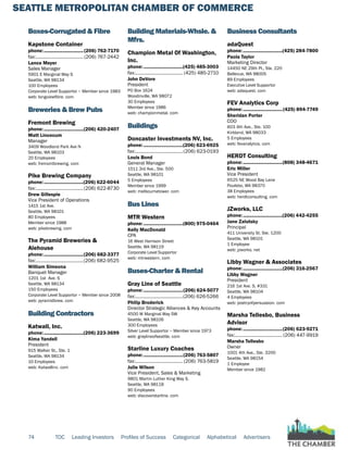 SEATTLE METROPOLITAN CHAMBER OF COMMERCE
74 TOC Leading Investors Profiles of Success Categorical Alphabetical Advertisers
Boxes-Corrugated & Fibre
Kapstone Container
phone:...............................(206) 762-7170
fax:...................................... (206) 767-2442
Lance Meyer
Sales Manager
5901 E Marginal Way S
Seattle, WA 98134
100 Employees
Corporate Level Supportor ~ Member since 1983
web: longviewfibre. com
Breweries & Brew Pubs
Fremont Brewing
phone:...............................(206) 420-2407
Matt Lincecum
Manager
3409 Woodland Park Ave N
Seattle, WA 98103
20 Employees
web: fremontbrewing. com
Pike Brewing Company
phone:...............................(206) 622-6044
fax:......................................(206) 622-8730
Drew Gillespie
Vice President of Operations
1415 1st Ave.
Seattle, WA 98101
80 Employees
Member since 1988
web: pikebrewing. com
The Pyramid Breweries &
Alehouse
phone:...............................(206) 682-3377
fax:......................................(206) 682-9525
William Simeona
Banquet Manager
1201 1st Ave. S
Seattle, WA 98134
150 Employees
Corporate Level Supportor ~ Member since 2008
web: pyramidbrew. com
Building Contractors
Katwall, Inc.
phone:...............................(206) 223-3699
Kima Yandell
President
915 Walker St,, Ste. 1
Seattle, WA 98134
10 Employees
web: Katwallinc. com
Building Materials-Whsle. &
Mfrs.
Champion Metal Of Washington,
Inc.
phone:...............................(425) 485-3003
fax:...................................... (425) 485-2710
John DeVore
President
PO Box 1624
Woodinville, WA 98072
30 Employees
Member since 1986
web: championmetal. com
Buildings
Doncaster Investments NV, Inc.
phone:...............................(206) 623-6925
fax:......................................(206) 623-0193
Louis Bond
General Manager
1511 3rd Ave., Ste. 500
Seattle, WA 98101
5 Employees
Member since 1999
web: melbournetower. com
Bus Lines
MTR Western
phone:...............................(800) 975-0464
Kelly MacDonald
CPA
16 West Harrison Street
Seattle, WA 98119
Corporate Level Supportor
web: mtrwestern. com
Buses-Charter & Rental
Gray Line of Seattle
phone:...............................(206) 624-5077
fax:......................................(206) 626-5266
Philip Broderick
Director Strategic Alliances & Key Accounts
4500 W Marginal Way SW
Seattle, WA 98106
300 Employees
Silver Level Supportor ~ Member since 1973
web: graylineofseattle. com
Starline Luxury Coaches
phone:...............................(206) 763-5807
fax:...................................... (206) 763-5819
Julie Wilson
Vice President, Sales & Marketing
9801 Martin Luther King Way S.
Seattle, WA 98118
90 Employees
web: discoverstarline. com
Business Consultants
adaQuest
phone:...............................(425) 284-7800
Paola Taylor
Marketing Director
14450 NE 29th Pl., Ste. 220
Bellevue, WA 98005
89 Employees
Executive Level Supportor
web: adaquest. com
FEV Analytics Corp
phone:...............................(425) 894-7749
Sheridan Porter
COO
603 4th Ave., Ste. 100
Kirkland, WA 98033
5 Employees
web: fevanalytics. com
HERDT Consulting
phone:...............................(808) 348-4671
Eric Miller
Vice President
6525 NE Wood Bay Lane
Poulsbo, WA 98370
38 Employees
web: herdtconsulting. com
JZworks, LLC
phone:...............................(206) 442-4255
Jane Zalutsky
Principal
411 University St. Ste. 1200
Seattle, WA 98101
1 Employee
web: jzworks. net
Libby Wagner & Associates
phone:...............................(206) 316-2567
Libby Wagner
President
216 1st Ave. S, #331
Seattle, WA 98104
4 Employees
web: poetryofpersuasion. com
Marsha Tellesbo, Business
Advisor
phone:...............................(206) 623-9271
fax:...................................... (206) 447-9919
Marsha Tellesbo
Owner
1001 4th Ave., Ste. 3200
Seattle, WA 98154
1 Employee
Member since 1982
 