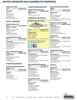 SEATTLE METROPOLITAN CHAMBER OF COMMERCE
76 TOC Leading Investors Profiles of Success Categorical Alphabetical Advertisers
Elephant Car Wash
phone:...............................(206) 441-6776
fax:......................................(253) 804-3505
Steve Haney
Owner
PO Box 2009
Auburn, WA 98071
25 Employees
Member since 1986
web: elephantcarwash. com
Career Counseling
Career Horizons, LLC
phone:...............................(425) 450-4960
Matthew Youngquist
Owner
14205 SE 36th St., Ste. 100
Bellevue, WA 98006
1 Employee
Executive Level Supportor
web: career-horizons. com
Lee Hecht Harrison, LLC
phone:.............................. (425) 454-1280
fax:......................................(425) 450-7300
Frank Buysse
SVP, General Mgr. & Area Sales Director
915 118th Ave. S.E., Ste. 100
Bellevue, WA 98005
12 Employees
Member since 1985
web: lhh. com
Plum Job Search Strategies
phone:...............................(206) 331-5916
Lora Poepping
Partner
3417 Evanston Ave. N, Ste. 522
Seattle, WA 98103
1 Employee
web: plumseattle. com
Carpet & Rug Cleaners
Emmanuel's Rug & Upholstery
Cleaners, Inc.
phone:...............................(206) 322-2200
fax:......................................(206) 325-3841
Thea Sand
Owner
231 S Hinds St.
Seattle, WA 98134
8 Employees
web: emmanuelsrug. com
Carpet & Rug Dealers-New
Miricle Carpet & Mattress
phone:...............................(425) 481-1060
Greg Wilconson
Owner
13311 Northeast 175th St.
Woodinville, WA Casinos
Muckleshoot Indian Casino
phone:............................. 1-800-804-4944
fax:......................................(253) 939-7702
Jasmine Cawley
Marketing Assistant
2402 Auburn Way S.
Auburn, WA 98002
1641 Employees
Executive Level Supportor ~ Member since 1997
banquets@muckleshootcasino.com
web: muckleshootcasino. com
Quil Ceda Creek Casino
phone:...............................(888) 272-1111
fax:...................................... (360) 651-3199
Anita Rutherford
Administrative Assistant to the President
6410 33rd Ave NW St.
Tulalip, WA 98271
250 Employees
Executive Level Supportor ~ Member since 2006
web: tulalipresort. com
Silver Reef Hotel Casino Spa
phone:...............................(360) 383-0777
fax:...................................... (866) 383-0777
Randi Axelsson
Hotel Sales Manager
4876 Haxton Way
Ferndale, WA 98248
550 Employees
Executive Level Supportor
web: silverreefcasino. com
Snoqualmie Casino
phone:...............................(425) 888-1234
fax:......................................(425) 888-3278
Lars Sorensen
Marketing
37500 SE North Bend Way
Snoqualmie, WA 98065
1300 Employees
Executive Level Supportor
web: snocasino. com
Suquamish Clearwater Casino
Resort
phone:...............................(866) 609-8700
fax:......................................(360) 598-6895
Russell Steele
CEO
15347 Suquamish Way NE
Suquamish, WA 98392
770 Employees
Executive Level Supportor ~ Member since 2004
web: clearwatercasino. com
Swinomish Casino & Lodge
phone:...............................(855) 794-6563
Juan Romani
Lodge Sales Manager
12885 Casino Drive
Anacortes, WA 98221
400 Employees
Executive Level Supportor
web: swinomishcasinoandlodge. com
Tulalip Bingo
phone:...............................(888) 272-1111
fax:......................................(360) 653-5068
Anita Rutherford
Administrative Assistant to the President
10200 Quil Ceda Blvd.
Tulalip, WA 98271
85 Employees
Executive Level Supportor ~ Member since 2006
web: tulalipresort. com
Tulalip Resort Casino
phone:...............................(888) 272-1111
fax:......................................(360) 653-5068
Anita Rutherford
Administrative Assistant to the President
10200 Quil Ceda Blvd.
Tulalip, WA 98271
2400 Employees
Executive Level Supportor ~ Member since 2006
web: tulalipresort. com
Caterers
Alki Bakery
phone:...............................(253) 867-5700
fax:......................................(253) 867-5703
Kimberly Geary
Director of Catering
20809 72nd Ave. S
Kent, WA 98032
20 Employees
Corporate Level Supportor
web: alkibakery. com
 