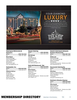 MEMBERSHIP DIRECTORY 77TOCAdvertise in this Directory
Catering by McCormick &
Schmick's
phone:...............................(206) 762-4418
fax:...................................... (206) 767-1827
Bryan Nelson
General Manager
9404 E Marginal Way S
Seattle, WA 98108
50 Employees
Member since 1993
web: cateringbyMandS. com
Centerplate, Inc.
phone:...............................(206) 664-3181
fax:...................................... (206) 664-3177
Catherine DeFever
Controller
P.O. Box 4100
Seattle, WA 98104
1000 Employees
Member since 1998
web: centerplate. com
Classic Catering
phone:...............................(425) 450-5591
fax:......................................(425) 646-1053
Mud McHugh
Manager
115 S Brandon St.
Seattle, WA 98108
5 Employees
Member since 2004
web: classiccateringnw. com
Daily Grill Restaurant - Bar
phone:...............................(206) 624-8400
fax:.......................................(206) 624-9117
Brian Proksch
General Manager
629 Pike St.
Seattle, WA 98101
120 Employees
Corporate Level Supportor ~ Member since 2007
web: dailygrill. com
Daniel's Catering by Schwartz
Brothers Restaurants
phone:...............................(206) 689-7300
fax:......................................(206) 315-0555
Shelley Lish
General Manager
325 118th Ave SE, Ste. 106
Bellevue, WA 98005
65 Employees
Corporate Level Supportor ~ Member since 2005
web: danielscatering. net
Gourmondo Catering Co.
phone:...............................(206) 587-0190
fax:...................................... (206) 587-0248
Karla Rava
Director of Sales & Events
309 S Cloverdale St., Ste. B-24
Seattle, WA 98108
7 Employees
web: gourmondocatering. com
Gretchen's Shoebox Express
phone:...............................(206) 623-8194
fax:......................................(206) 689-7303
Hank Carruth
General Manager
3922 6th Ave. S
Seattle, WA 98108
Corporate Level Supportor ~ Member since 2005
web: gretchensshoebox. com
 