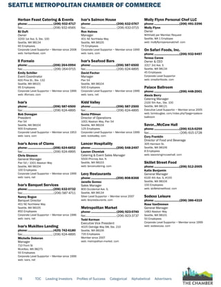 SEATTLE METROPOLITAN CHAMBER OF COMMERCE
78 TOC Leading Investors Profiles of Success Categorical Alphabetical Advertisers
Herban Feast Catering & Events
phone:...............................(206) 932-4717
fax:......................................(206) 932-4565
BJ Duft
Owner
3200 1st Ave. S, Ste. 100
Seattle, WA 98134
60 Employees
Corporate Level Supportor ~ Member since 2008
web: herbanfeast. com
Il Fornaio
phone:...............................(206) 264-0994
fax:...................................... (206) 264-0715
Emily Schiller
Event Coordinator
600 Pine St., Ste. 132
Seattle, WA 98101
95 Employees
Corporate Level Supportor ~ Member since 1999
web: ilfornaio. com
Ivar's
phone:...............................(206) 587-6500
fax:......................................(206) 624-4895
Bob Donegan
President
Pier 54
Seattle, WA 98104
900 Employees
Corporate Level Supportor ~ Member since 1953
web: ivars. com
Ivar's Acres of Clams
phone:...............................(206) 624-6852
fax:......................................(206) 624-4895
Chris Gleason
General Manager
Pier 54 / 1001 Alaskan Way
Seattle, WA 98104
100 Employees
Corporate Level Supportor ~ Member since 1999
web: ivars. net
Ivar's Banquet Services
phone:...............................(206) 632-0732
fax:.......................................(206) 587-4711
Nancy Bogue
Banquet Director
401 NE Northlake Way
Seattle, WA 98105
850 Employees
Corporate Level Supportor ~ Member since 1996
web: ivars. net
Ivar's Mukilteo Landing
phone:...............................(425) 742-6180
fax:......................................(206) 624-4895
Michelle Doboran
Manager
710 Front St
Mukilteo, WA 98275
50 Employees
Corporate Level Supportor ~ Member since 1999
web: ivars. net
Ivar's Salmon House
phone:...............................(206) 632-0767
fax:...................................... (206) 632-0715
Ron Haines
Manager
401 NE Northlake Way
Seattle, WA 98105
75 Employees
Corporate Level Supportor ~ Member since 1999
web: ivars. com
Ivar's Seafood Bars
phone:...............................(206) 587-6500
fax:......................................(206) 624-4895
David Fecher
Manager
Pier 54
Seattle, WA 98104
500 Employees
Corporate Level Supportor ~ Member since 1999
web: ivars. net
Kidd Valley
phone:...............................(206) 587-2500
fax:......................................(206) 624-4895
Sonia Pillman
Director of Operations
1001 Alaskan Way, Pier 54
Seattle, WA 98104
125 Employees
Corporate Level Supportor ~ Member since 1999
web: kiddvalley. com
Lancer Hospitality
phone:...............................(206) 548-2497
Lauren Chomiak
Catering & Event Sales Manager
5500 Phinney Ave. N
Seattle, WA 98103
web: lancercatering. com
Levy Restaurants
phone:...............................(206) 808-8368
Janelle Gomez
Sales Manager
800 Occidental Ave. S.
Seattle, WA 98134
Silver Level Supportor ~ Member since 2007
web: levyrestaurants. com
Metropolitan Market
phone:...............................(206) 923-0740
fax:...................................... (206) 923-3737
Todd Korman
Executive Vice President
4025 Delridge Way SW, Ste. 210
Seattle, WA 98106
700 Employees
Member since 2007
web: metropolitan-market. com
Molly Flynn Personal Chef LLC
phone:...............................(206) 491-3396
Molly Flynn
Owner
Withheld per Member Request
Seattle, WA 1 Employee
web: mollyflynnpersonalchef. com
On Safari Foods, Inc.
phone:...............................(206) 932-9497
Teresa Carew
Owner & CEO
3317 3rd Ave. S
Seattle, WA 98134
45 Employees
Corporate Level Supportor
web: onsafarifoods. com
Palace Ballroom
phone:...............................(206) 448-2001
Alexis Berry
Catering Manager
2100 5th Ave., Ste. 100
Seattle, WA 98121
Executive Level Supportor ~ Member since 2005
web: tomdouglas. com/index.php?page=palace-
ballroom
Savor...McCaw Hall
phone:...............................(206) 615-0259
fax:...................................... (206) 615-1728
Cory Franklin
Director of Food and Beverage
305 Harrison St.
Seattle, WA 98109
8 Employees
web: savorsmgmccawhall. com
Skillet Street Food
phone:...............................(206) 512-2005
Katie Benjamin
General Manager
6100 4th Ave. S, #155
Seattle, WA 98104
150 Employees
web: skilletstreetfood. com
Sodexo Leisure
phone:...............................(206) 386-4319
Rose VanOmmen
General Manager
1483 Alaskan Way
Seattle, WA 98101
50 Employees
Corporate Level Supportor ~ Member since 1999
web: sodexousa. com
 
