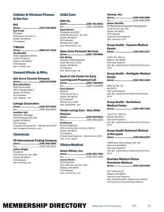 MEMBERSHIP DIRECTORY 79TOCAdvertise in this Directory
Cellular & Wireless Phones
& Service
PCI
phone:...............................(253) 330-9809
Zak Priest
Principal
2424 Queen Anne Ave. N
Seattle, WA 98109
5 Employees
T-Mobile
phone:...............................(888) 537-4242
Jim Blundell
State Legislative Affairs
12920 SE 38th St.
Bellevue, WA 98006
30 Employees
web: t-mobile. com
Cement-Whsle. & Mfrs.
Ash Grove Cement Company
phone:...............................(206) 623-5596
Brian Blackburn
Plant Accountant
3801 E Marginal Way S
Seattle, WA 98134
89 Employees
web: ashgrove. com
Lafarge Corporation
phone:...............................(206) 937-8025
fax:......................................(206) 932-3803
Jonathan Hall
Operation Manager
5400 W Marginal Way SW
Seattle, WA 98106
35 Employees
Corporate Level Supportor ~ Member since 2007
web: lafargenorthamerica. com
Chemicals
TR International Trading Company
phone:...............................(206) 505-3500
fax:......................................(206) 505-3501
Jeffrey Wright
President
600 Stewart St., Ste. 1801
Seattle, WA 98101
29 Employees
web: tritrading. com
Child Care
Kids Co.
phone:...............................(206) 781-8062
fax:......................................(206) 783-6849
Susan Brown
President and CEO
2208 NW Market St., Ste. 510
Seattle, WA 98107
90 Employees
Member since 1998
web: kidscompany. org
Open Arms Perinatal Services
phone:...............................(206) 728-6868
Kim McKoy
Director of Development
2524 16th Ave S, #210
Seattle, WA 98144
9 Employees
web: openarmsps. org
Seed of Life Center for Early
Learning and Preschool LLC
phone:...............................(206) 726-6001
fax:......................................(206) 723-0433
Erica Watson
Director
4728 Rainier Ave. S.
Seattle, WA 98118
20 Employees
Member since 2002
web: seedoflifellc. com
Tender Loving Care - Sick Child
Daycare
phone:...............................(206) 583-6521
fax:......................................(206) 956-2023
Ej Giberson
Nurse Supervisor
909 University, West Entrance, GB-TLC
Seattle, WA 98111
5 Employees
Emerald Level Supportor ~ Member since 2001
web: vmmc. org/tlc
Clinics-Medical
Amen Clinics, Inc.
phone:...............................(425) 455-7500
fax:......................................(425) 454-7845
Lauren Brown
Clinic Director
616 120th Ave. NE, Ste. C100
Bellevue, WA 98005
10 Employees
web: amenclinics. com
Carena, Inc.
phone:...............................(206) 838-3080
fax:......................................(206) 838-3085
Amber Ratcliffe
VP Marketing & Business Development
1525 4th Ave., Ste. 300
Seattle, WA 98101
50 Employees
Corporate Level Supportor
web: carenamd. com
Group Health - Factoria Medical
Center
phone:...............................(425) 562-1337
13451 S.E. 36th St.
Bellevue, WA 98006
Gold Level Supportor
web: ghc. org/locations/medcenters/64/index.
jhtml
Group Health - Northgate Medical
Center
phone:...............................(206) 302-1200
9800 4th Ave. NE
WA 98115
Gold Level Supportor
web: ghc. org/locations/medcenters/6/index.
jhtml
Group Health - Northshore
Medical Center
phone:...............................(425) 489-3100
11913 N.E. 195th St.
Bothell, WA 98011
Gold Level Supportor
web: ghc. org/locations/medcenters/20/index.
jhtml
Group Health Redmond Medical
at Riverpark
phone:...............................(425) 882-6100
15809 Bear Creek Parkway, Ste. 100
Redmond, WA 98052
Gold Level Supportor
web: ghc. org/locations/medcenters/30/index.
jhtml
Overlake Medical Clinics
Downtown Bellevue
phone:...............................(425) 635-6350
400 108th Ave NE
Bellevue, WA 98004
Executive Level Supportor
web: overlakehospital. org/services/medical-
clinics/primary-care/downtown-bellevue
 