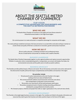 ABOUT THE SEATTLE METRO
CHAMBER OF COMMERCE
OUR VISION
A COMPETITIVE ADVANTAGE FOR YOUR BUSINESS AND
THE SEATTLE METROPOLITAN REGION
WHO WE ARE
The Seattle Metro Chamber of Commerce is the largest and most diverse network of
influential business leaders in the Puget Sound region.
WHAT WE DO
Our central purpose is to create and protect a competitive advantage for companies and the region.
We create pathways needed by businesses of all sizes and sectors to succeed while continually working to maintain an
overall climate and quality of life that is conductive to innovation, growth and business investment.
HOW WE DO IT
We are a policy advocate, a marketing consultant and a professional trainer.
We are a trusted advisor and provide our members with a wealth of benefits.
BUSINESS LEADERSHIP
The Seattle Metro Chamber brings people together to solve regional problems and capture economic opportunities.
Whether it is education reform, sustainable job growth or transportation, we connect with leaders from labor, the
environmental community and the public sector to build successful coalitions.
BUSINESS ADVOCACY
The Chamber provides political impact, influence and results. We are the business community’s voice and an advocate for
the advancement of public policies that impact competitiveness and the ability to do business in the region.
Our priorities include:
•	 We advocate for policy improvements as the only Chamber in the region
working at the local, state and federal levels.
•	 We convene and build coalitions around issues the community cares about,
from transportation to education to the environment.
•	 We provide a one-stop shop for all the tools businesses need to grow.
•	 We produce exceptional events in Seattle including networking, professional
development, young professional and policy events.
•	 We champion projects, initiatives and people that make our region a great place to live, work and raise a family.
BUSINESS DEVELOPMENT
The Chamber is the single largest business connector in the region. Our members are linked to the people, information and
resources they need to grow their business and make a positive impact on the future of the region.
 
