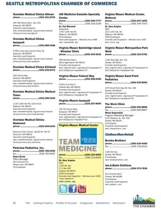SEATTLE METROPOLITAN CHAMBER OF COMMERCE
80 TOC Leading Investors Profiles of Success Categorical Alphabetical Advertisers
Overlake Medical Clinics Gilman
phone:...............................(425) 391-0705
450 NW Gilman Blvd., Ste. 201
Issaquah, WA 98027
Executive Level Supportor
web: overlakehospital. org/services/medical-
clinics/primary-care/gilman
Overlake Medical Clinics
Issaquah
phone:...............................(425) 688-5488
5708 E Lake Sammamish Pkwy. SE
Issaquah, WA 98029
Executive Level Supportor
web: overlakehospital. org/services/medical-
clinics/primary-care/issaquah
Overlake Medical Clinics Kirkland
phone:...............................(425) 635-6470
290 Central Way
Kirkland, WA 98033
Executive Level Supportor
web: overlakehospital. org/services/medical-
clinics/primary-care/kirkland
Overlake Medical Clinics Medical
Tower
phone:...............................(425) 289-3100
1135 116th Ave NE, Suite #110
Bellevue, WA 98004
Executive Level Supportor
web: overlakehospital. org/services/medical-
clinics/primary-care/medical-tower
Overlake Medical Clinics
Redmond
phone:...............................(425) 635-6430
Redmond Town Center: 16315 NE 74th St
Redmond, WA 98052
Executive Level Supportor
web: overlakehospital. org/services/medical-
clinics/primary-care/redmond/
Parkview Pediatrics, Inc.
phone:...............................(509) 766-9450
fax:...................................... (509) 765-9407
Dawn Bross
Office Manager
615 S Division St.
Moses Lake, WA 98837
18 Employees
UW Medicine Eastside Specialty
Center
phone:...............................(425) 646-7777
fax:......................................(206) 520-2249
Dr. Pat Maxwell
Executive
1700 116th Ave NE
Bellevue, WA 98004
55 Employees
Gold Level Supportor ~ Member since 1998
web: uweastside. org
Virginia Mason Bainbridge Island
- Winslow Clinic
phone:...............................(206) 842-5632
380 Winslow Way E
Bainbridge Island, WA 98110
Emerald Level Supportor
web: virginiamason. org/body.cfm?xyzpdqabc=0
&id=342&action=detail&ref=37
Virginia Mason Federal Way
phone:...............................(253) 838-2400
33501 First Way S
Federal Way, WA 98003
Emerald Level Supportor
web: virginiamason. org/body.cfm?xyzpdqabc=0
&id=342&action=detail&ref=30
Virginia Mason Issaquah
phone:...............................(425) 557-8000
100 NE Gilman Blvd.
Issaquah, WA 98027
Emerald Level Supportor
web: virginiamason. org/body.cfm?xyzpdqabc=0
&id=342&action=detail&ref=31
Virginia Mason Medical Center
phone:...............................(206) 223-6600
fax:...................................... (206) 223-6976
Dr. Gary Kaplan
CEO
1100 9th Ave
P. O. Box 900
Seattle, WA 98101
5500 Employees
Emerald Level Supportor ~ Member since 1939
"Team Medicine"
web: vmmc. org
Virginia Mason Medical Center,
Bellevue
phone:...............................(425) 637-1855
fax:......................................(206) 344-7970
Dr. Gary Kaplan
CEO
222 112th Ave. NE
Bellevue, WA 98004
5500 Employees
Emerald Level Supportor ~ Member since 1997
web: vmmc. org
Virginia Mason Metropolitan Park
West
phone:...............................(206) 223-6762
1100 Olive Way, Ste. 531
Seattle, WA 98101
Emerald Level Supportor
web: virginiamason. org/body.cfm?xyzpdqabc=0
&id=342&action=detail&ref=38
Virginia Mason Sand Point
Pediatrics
phone:...............................(206) 525-8000
4575 Sand Point Way NE, Ste. 108
Seattle, WA 98105
Emerald Level Supportor
web: virginiamason. org/body.cfm?xyzpdqabc=0
&id=342&action=detail&ref=35
The Work Clinic
phone:...............................(206) 995-8868
fax:......................................(206) 995-8867
Maria Saperstein
Program Marketing Manager
1221 Madison St., Ste. 918
Seattle, WA 98104
3 Employees
Corporate Level Supportor
web: theworkclinic. com
Clothes-Men-Retail
Brooks Brothers
phone:...............................(206) 624-4400
fax:......................................(206) 233-9313
1330 5th Ave.
Seattle, WA 98101
8 Employees
web: brooksbrothers. com
Jos.A.Bank Clothiers
phone:...............................(206) 575-7838
321 Strander Blvd.
Tukwila, WA 98188
8 Employees
Corporate Level Supportor
web: josbank. com
 