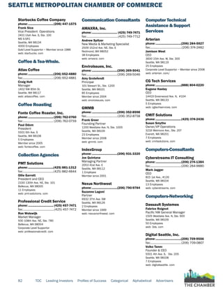 SEATTLE METROPOLITAN CHAMBER OF COMMERCE
82 TOC Leading Investors Profiles of Success Categorical Alphabetical Advertisers
Starbucks Coffee Company
phone:...............................(206) 447-1575
Frank Sica
Vice President Operations
2401 Utah Ave. S, Ste. 100
MS S-SR1
Seattle, WA 98134
4000 Employees
Gold Level Supportor ~ Member since 1986
web: starbucks. com
Coffee & Tea-Whsle.
Atlas Coffee
phone:...............................(206) 652-4880
fax:......................................(206) 652-4881
Craig Holt
Manager
1402 NW 85th St.
Seattle, WA 98117
web: atlascoffee. com
Coffee Roasting
Fonte Coffee Roaster, Inc.
phone:...............................(206) 762-0760
fax:...................................... (206) 762-0759
Paul Odom
President
5501 6th Ave. S
Seattle, WA 98108
5 Employees
Member since 2005
web: fontecoffee. com
Collection Agencies
PMT Solutions
phone:...............................(425) 881-1312
fax:......................................(425) 882-4844
Ollie Garrett
President and CEO
2330 130th Ave. NE, Ste. 101
Bellevue, WA 98005
11 Employees
web: pmt-solutions. com
Professional Credit Service
phone:............................... (425) 457-7471
fax:.......................................(425) 457-7472
Ron Wolswijk
Market Manager
500 108th Ave. NE, Ste. 780
Bellevue, WA 98004
Corporate Level Supportor
web: professionalcredit. com
Communication Consultants
AMAXRA, Inc.
phone:............................... (425) 749-7471
fax:.......................................(425) 749-7712
Andrew Spitzer
New Media & Marketing Specialist
2509 152nd Ave. NE, Ste. E
Redmond, WA 98052
38 Employees
web: amaxra. com
EnviroIssues, Inc.
phone:...............................(206) 269-5041
fax:......................................(206) 269-5046
Amy Grotefendt
Principal
101 Stewart St., Ste. 1200
Seattle, WA 98101
85 Employees
Member since 2004
web: enviroissues. com
GMMB
phone:...............................(206) 352-8598
fax:......................................(206) 352-8758
Frank Greer
Founding Partner
1200 Westlake Ave. N, Ste. 1005
Seattle, WA 98109
23 Employees
Member since 2008
web: gmmb. com
IndexGroup
phone:...............................(206) 931-3320
Joe Quintana
Managing Partner
2053 41st Ave. E
Seattle, WA 98112
1 Employee
Member since 2001
Nexus Northwest
phone:...............................(206) 790-9784
Suzanne Lagoni
Partner
6932 37th Ave. SW
Seattle, WA 98126
2 Employees
Member since 1999
web: nexusnorthwest. com
Computer Technical
Assistance & Support
Services
Arterian
phone:...............................(206) 284-5927
fax:.......................................(206) 374-2482
Jamison West
CEO
3600 15th Ave. W, Ste. 300
Seattle, WA 98119
25 Employees
Corporate Level Supportor ~ Member since 2008
web: arterian. com/
CG Tech Services
phone:...............................(888) 804-0220
Eugene Hastey
CEO
14419 Greenwood Ave. N, #104
Seattle, WA 98133
5 Employees
web: cgtechservices. com
CMIT Solutions
phone:...............................(425) 374-2436
Susan Smythe
Owner/VP Operations
3216 Wetmore Ave., Ste. 207
Everett, WA 98201
7 Employees
web: cmitsolutions. com
Computers-Consultants
Cyberstreams IT Consulting
phone:...............................(206) 274-1384
fax:......................................(206) 284-9880
Mark Jagger
CEO
815 1st Ave., #135
Seattle, WA 98104
13 Employees
web: cyberstreams. com
Computers-Networking
Dassault Systemes
Fabrice Roignot
Pacific NW General Manager
1505 Westlake Ave. N, Ste. 900
Seattle, WA 98109
50 Employees
web: 3ds. com
Digital Seattle, Inc.
phone:...............................(206) 709-9556
fax:......................................(206) 709-0807
Voiko Tanev
Founder & CEO
5501 4th Ave. S, Ste. 205
Seattle, WA 98108
7 Employees
web: digitalseattle. com
 