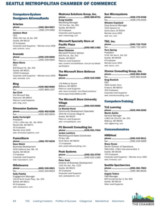 SEATTLE METROPOLITAN CHAMBER OF COMMERCE
84 TOC Leading Investors Profiles of Success Categorical Alphabetical Advertisers
Computers-System
Designers &Consultants
Arterian
phone:...............................(206) 284-5927
fax:.......................................(206) 374-2482
Jamison West
CEO
3600 15th Ave. W, Ste. 300
Seattle, WA 98119
25 Employees
Corporate Level Supportor ~ Member since 2008
web: arterian. com/
Avanade
phone:...............................(206) 239-5600
fax:......................................(206) 239-5605
Steve Stone
CFO
818 Stewart St., Ste. 400
Seattle, WA 98101
10000 Employees
Corporate Level Supportor ~ Member since 2000
web: avanade. com
Bing
phone:...............................(425) 882-8080
fax:......................................(425) 869-1327
Aya Zook
One Microsoft Way
Redmond, WA 98052
Platinum Level Supportor
web: bing. com/
Dimension Systems
phone:...............................(425) 402-0258
fax:......................................(425) 402-0633
Kathy Cartwright
President
17311 135th Ave. NE, Ste. B500
Woodinville, WA 98072
30 Employees
Member since 2005
web: dimension-systems. com
FusionStorm
phone:...............................(206) 747-6539
Dave Welch
Business Development
5916 California Ave. SW., #5
Seattle, WA 98136
5 Employees
Corporate Level Supportor
web: fusionstorm. com
ISOutsource
phone:...............................(800) 240-2821
fax:......................................(425) 420-9003
Kelly Paletta
Engagement Manager
19119 North Creek Pkwy., Ste. 200
Bothell, WA 98011
64 Employees
web: isoutsource. com
Madrona Solutions Group, Inc.
phone:...............................(206) 686-8701
Craig Castillo
Marketing Manager
710 2nd Ave., Ste. 660
Seattle, WA 98104
30 Employees
Corporate Level Supportor
web: madronasg. com
Microsoft Specialty Store at
Pacific Place
phone:...............................(206) 682-1482
Rose Chisholm
Microsoft Product Advisor
600 Pine St., Ste. 352
Seattle, WA 98101
Platinum Level Supportor
web: content.microsoftstore. com/en-us/detail/
pacificplace
The Microsoft Store Bellevue
Square
phone:...............................(425) 519-3580
116 Bellevue Square
Bellevue, WA 98004
Platinum Level Supportor
web: store.microsoft. com/StoreLocations/
Home.aspx/Index/Bellevue-WA
The Microsoft Store University
Village
phone:...............................(206) 834-0680
La Shanda Hurst
Community Development Specialist
2624 NE University Village St.
Seattle, WA 98105
Platinum Level Supportor
web: microsoftstore. com
PC Bennett Consulting Inc
phone:...............................(425) 831-7924
Jordan Lamborn
Marketing and Sales Coordinator
PO Box 184
North Bend, WA 98045
11 Employees
web: pcbennettconsulting. com
Peak Systems
phone:...............................(206) 521-5700
fax:......................................(206) 623-1280
Peter Nash
Director of Business Development
1301 5th Ave., Ste. 1225
Seattle, WA 98101
30 Employees
Corporate Level Supportor
web: peaksystems. com
Sun Microsystems
phone:...............................(408) 276-9458
fax:...................................... (408) 276-2500
Winston Copeland
Corp Account Manager
4150 Network Cir.
Santa Clara, CA 95054
Member since 2000
web: sun. com
TSC, Inc.
phone:...............................(206) 722-7535
fax:......................................(206) 722-1870
Terry Spring
President
5700 6th Ave S., Ste 210
Seattle, WA 98108
8 Employees
Member since 2002
web: tscinc. com
Xtreme Consulting Group, Inc.
phone:...............................(425) 861-9460
fax:......................................(425) 861-9328
Greg Rankich
CEO
3500 Carillon Point
Kirkland, WA 98033
350 Employees
Corporate Level Supportor
web: xtremeconsulting. com
Computers-Training
TLG Learning
phone:...............................(425) 460-2200
Martin Sehlin
General Manager
12822 SE 32nd St., Ste. 200
Bellevue, WA 98005
web: tlglearning. com
Concessionaires
HMSHost
phone:...............................(206) 433-5611
fax:......................................(206) 433-5669
Stacy House
Senior Director of Operations
PMB #306, 17801 International Blvd. S
Seattle, WA 98158
700 Employees
Corporate Level Supportor ~ Member since 1994
web: hmshost. com
Seattle Sportservice
phone:...............................(206) 381-7863
fax:......................................(206) 381-8026
Angela Todero
F&B Manager
800 Occidental Ave. S, Ste. 800
Seattle, WA 98134
Silver Level Supportor
 