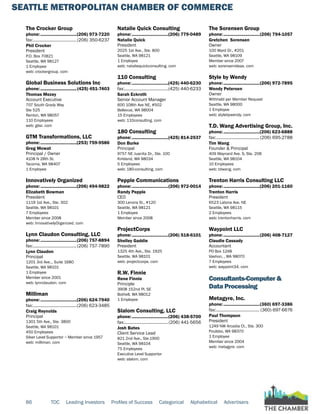 SEATTLE METROPOLITAN CHAMBER OF COMMERCE
86 TOC Leading Investors Profiles of Success Categorical Alphabetical Advertisers
The Crocker Group
phone:...............................(206) 973-7220
fax:......................................(206) 350-6237
Phil Crocker
President
P.O. Box 70821
Seattle, WA 98127
1 Employee
web: crockergroup. com
Global Business Solutions Inc
phone:...............................(425) 451-7403
Thomas Mezey
Account Executive
707 South Grady Way
Ste 525
Renton, WA 98057
110 Employees
web: gbsi. com
GTM Transformations, LLC
phone:...............................(253) 759-9586
Greg Mowat
Principal / Owner
4108 N 28th St.
Tacoma, WA 98407
1 Employee
Innovatively Organized
phone:...............................(206) 494-9822
Elizabeth Bowman
President
1119 1st Ave., Ste. 302
Seattle, WA 98101
7 Employees
Member since 2008
web: InnovativelyOrganized. com
Lynn Claudon Consulting, LLC
phone:...............................(206) 757-8894
fax:......................................(206) 757-7890
Lynn Claudon
Principal
1201 3rd Ave.., Suite 1680
Seattle, WA 98101
1 Employee
Member since 2001
web: lynnclaudon. com
Milliman
phone:...............................(206) 624-7940
fax:......................................(206) 623-3485
Craig Reynolds
Principal
1301 5th Ave., Ste. 3800
Seattle, WA 98101
450 Employees
Silver Level Supportor ~ Member since 1957
web: milliman. com
Natalie Quick Consulting
phone:...............................(206) 779-0489
Natalie Quick
President
2025 1st Ave., Ste. 800
Seattle, WA 98121
1 Employee
web: nataliequickconsulting. com
110 Consulting
phone:...............................(425) 440-6230
fax:......................................(425) 440-6233
Sarah Eckroth
Senior Account Manager
600 108th Ave NE, #502
Bellevue, WA 98004
15 Employees
web: 110consulting. com
180 Consulting
phone:...............................(425) 814-2537
Don Burke
Principal
9757 NE Juanita Dr., Ste. 100
Kirkland, WA 98034
5 Employees
web: 180-consulting. com
Pepple Communications
phone:...............................(206) 972-0014
Randy Pepple
CEO
300 Lenora St., #120
Seattle, WA 98121
1 Employee
Member since 2008
ProjectCorps
phone:...............................(206) 518-6101
Shelley Gaddie
President
1325 4th Ave., Ste. 1925
Seattle, WA 98101
web: projectcorps. com
R.W. Finnie
Rene Finnie
Principle
3908 152nd Pl. SE
Bothell, WA 98012
1 Employee
Slalom Consulting, LLC
phone:...............................(206) 438-5700
fax:......................................(206) 441-5656
Josh Bates
Client Service Lead
821 2nd Ave., Ste.1900
Seattle, WA 98104
75 Employees
Executive Level Supportor
web: slalom. com
The Sorensen Group
phone:...............................(206) 794-1057
Gretchen Sorensen
Owner
100 Ward Dr., #201
Seattle, WA 98109
Member since 2007
web: sorensenideas. com
Style by Wendy
phone:...............................(206) 972-7895
Wendy Petersen
Owner
Withheld per Member Request
Seattle, WA 98000
1 Employee
web: stylebywendy. com
T.D. Wang Advertising Group, Inc.
phone:...............................(206) 623-6888
fax:......................................(206) 695-2788
Tim Wang
Founder & Principal
409 Maynard Ave. S, Ste. 208
Seattle, WA 98104
10 Employees
web: tdwang. com
Trenton Harris Consulting LLC
phone:...............................(206) 201-1160
Trenton Harris
President
6523 Latona Ave. NE
Seattle, WA 98115
2 Employees
web: trentonharris. com
Waypoint LLC
phone:...............................(206) 408-7127
Claudie Cassady
Accountant
PO Box 1248
Vashon, , WA 98070
7 Employees
web: waypoint34. com
Consultants-Computer &
Data Processing
Metagyre, Inc.
phone:...............................(360) 697-3386
fax:...................................... (360) 697-6676
Paul Thompson
President
1249 NW Arcadia Ct., Ste. 300
Poulsbo, WA 98370
1 Employee
Member since 2004
web: metagyre. com
 