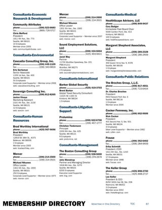 MEMBERSHIP DIRECTORY 87TOCAdvertise in this Directory
Consultants-Economic
Research & Development
Community Attributes
phone:...............................(206) 523-6683
fax:.......................................(866) 726-5717
Chris Mefford
President
1411 4th Ave., Ste. 770
Seattle, WA 98101
10 Employees
Member since 2005
web: communityattributes. com
Consultants-Environmental
Cascadia Consulting Group, Inc.
phone:...............................(206) 449-1109
fax:......................................(206) 343-9819
Eric Gertsman
Senior Associate
1109 1st Ave., Ste. 400
Seattle, WA 98101
50 Employees
Corporate Level Supportor ~ Member since 2006
web: cascadiaconsulting. com
Sovereign Consulting Inc.
phone:...............................(206) 812-8265
Janice Vinoya
Marketing Assistant
2101 4th Ave., Ste. 2130
Seattle, WA 98121
12 Employees
web: sovcon. com
Consultants-Human
Resources
Brad Worthley International
phone:...............................(425) 957-9696
Brad Worthley
President
12819 SE 38th St., #375
Bellevue, WA 98006
1 Employee
Member since 2005
web: bradworthley. com
Mercer
phone:...............................(206) 214-3500
fax:...................................... (206) 214-3501
Michael Nikunen
Office Leader
1301 5th Ave., Ste. 1900
Seattle, WA 98101
250 Employees
Corporate Level Supportor ~ Member since 1975
web: mercer. com
Mercer
phone:...............................(206) 214-3500
fax:...................................... (206) 214-3501
Michael Nikunen
Office Leader
1301 5th Ave., Ste. 1900
Seattle, WA 98101
225 Employees
Corporate Level Supportor ~ Member since 2007
web: mercer. com
Sound Employment Solutions,
LLC
phone:...............................(206) 334-5004
fax:...................................... (425) 493-9411
Janet May
Partner
11700 Mukilteo Speedway, Ste. 201
PMB #1211
Mukilteo, WA 98275
2 Employees
web: soundemploymentsolutions. com
Consultants-International
Barker Global Security
phone:...............................(425) 419-3703
Brent Barker
Global Travel Security Consultant
11025 NE 116th St
Kirkland, WA 98034
1 Employee
Consultants-Litigation
Support
Prolumina
phone:...............................(206) 622-6700
fax:...................................... (206) 467-1777
Christian Tiedemann
Principal
2200 6th Ave., Ste. 425
Seattle, WA 98121
8 Employees
web: prolumina. net
Consultants-Management
The Boston Consulting Group
phone:...............................(206) 538-5000
fax:.......................................(206) 374-2674
John Wenstrup
Partner and Managing Director
1918 8th Ave., Ste. 3270
Seattle, WA 98101
6200 Employees
Executive Level Supportor
web: bcg. com
Consultants-Medical
HealthScape Advisors, LLC
phone:...............................(206) 849-9437
Cary Badger
Immediate Past Board Chair
5000 Carillon Point, Ste. 413
Kirkland, WA 98033
100 Employees
web: healthscapeadvisors. com
Margaret Shepherd Associates,
LLC
phone:...............................(206) 285-2328
fax:......................................(206) 285-2409
Margaret Shepherd
President
300 Queen Anne Ave. N, #376
Seattle, WA 98109
1 Employee
web: margaretshepherdassociates. com
Consultants-PublicRelations
The Broches Group, L.L.C.
phone:...............................(206) 817-4651
fax:......................................(206) 723-6404
Dr. Charles Broches
President
6914 Seward Park Ave. S
Seattle, WA 98118
1 Employee
Member since 2005
Cocker Fennessy, Inc.
phone:...............................(206) 652-9506
Rick Cocker
President
401 Second Ave. S, Ste. 501
Seattle, WA 98104
4 Employees
Silver Level Supportor ~ Member since 1992
web: cofen. com
Frause
phone:...............................(206) 352-6402
fax:......................................(206) 284-9409
Erika Schmidt
President /COO
1411 4th Ave., Ste. 1210
Seattle, WA 98101
17 Employees
Member since 1998
web: frause. com
The Keller Group
phone:...............................(425) 898-2700
fax:...................................... (425) 898-2727
Lee Keller
President & CEO
8250 165th Ave NE, Ste. 208
Redmond, WA 98052
3 Employees
Member since 2002
web: thekellergroup. com
 