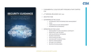 COPYRIGHT © 2018 CLOUD SECURITY ALLIANCE
About Security Guidance V4• FUNDAMENTAL CLOUD SECURITY RESEARCHTHAT STARTED
CSA
• 4TH VERSION, RELEASED JULY 2017
• ARCHITECTURE
• GOVERNING INTHE CLOUD
• GOVERNANCE AND ENTERPRISE RISK MANAGEMENT
• LEGAL
• COMPLIANCE & AUDIT MANAGEMENT
• INFORMATION GOVERNANCE
• OPERATING INTHE CLOUD
• MANAGEMENT PLANE & BUSINESS CONTINUITY
• INFRASTRUCTURE SECURITY
• VIRTUALIZATION & CONTAINERS
• INCIDENT RESPONSE
• APPLICATION SECURITY
• DATA SECURITY & ENCRYPTION
• IDENTITY MANAGEMENT
• SECURITY AS A SERVICE
• RELATEDTECHNOLOGIES
 