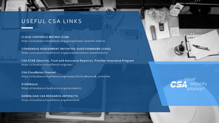 COPYRIGHT © 2018 CLOUD SECURITY ALLIANCE
U SE FU L C SA LINKS
CLOUD CONTROLS MATRIX (CCM)
https://cloudsecurityalliance.org/group/cloud-controls-matrix/
CONSENSUS ASSESSMENT INITIATIVE QUESTIONNAIRE (CAIQ)
https://cloudsecurityalliance.org/group/consensus-assessments/
CSA STAR (Security, Trust and Assurance Registry), Provider Assurance Program
https://cloudsecurityalliance.org/star/
CSA CloudBytes Channel
https://cloudsecurityalliance.org/research/cloudbytes/#_overview
STARWatch
https://cloudsecurityalliance.org/star/watch/
DOWNLOAD CSA RESEARCH ARTIFACTS
https://cloudsecurityalliance.org/download
 