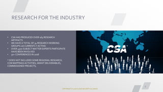 COPYRIGHT © 2018 CLOUD SECURITY ALLIANCE
8
RESEARCH FOR THE INDUSTRY
• CSA HAS PRODUCED OVER 165 RESEARCH
ARTIFACTS
• WE HAVE A TOTAL OF 34 RESEARCH WORKING
GROUPS (26 CURRENTLY ACTIVE)
• OVER 4500 SUBJECT MATTER EXPERTS PARTICIPATE
HAVE BEEN INVOLVED
• 50+ CONFERENCES IN 2018
* DOES NOT INCLUDED SOME REGIONAL RESEARCH,
CCM MAPPINGS ACTIVITIES, GRANT DELIVERABLES,
COMMISSIONED PROJECTS,
 