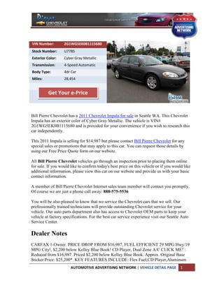 VIN Number:        2G1WG5EK0B1115680
Stock Number:      U7785
Exterior Color:    Cyber Gray Metallic
Transmission:      4-Speed Automatic
Body Type:         4dr Car
Miles:             28,454


          Get Your e-Price


Bill Pierre Chevrolet has a 2011 Chevrolet Impala for sale in Seattle WA. This Chevrolet
Impala has an exterior color of Cyber Gray Metallic. The vehicle is VIN#
2G1WG5EK0B1115680 and is provided for your convenience if you wish to research this
car independently.

This 2011 Impala is selling for $14,987 but please contact Bill Pierre Chevrolet for any
special sales or promotions that may apply to this car. You can request those details by
using our Free Price Quote form on our website.

All Bill Pierre Chevrolet vehicles go through an inspection prior to placing them online
for sale. If you would like to confirm today's best price on this vehicle or if you would like
additional information, please view this car on our website and provide us with your basic
contact information.

A member of Bill Pierre Chevrolet Internet sales team member will contact you promptly.
Of course we are just a phone call away: 888-575-5536

You will be also pleased to know that we service the Chevrolet cars that we sell. Our
professionally trained technicians will provide outstanding Chevrolet service for your
vehicle. Our auto parts department also has access to Chevrolet OEM parts to keep your
vehicle at factory specifications. For the best car service experience visit our Seattle Auto
Service Center.

Dealer Notes
CARFAX 1-Owner. PRICE DROP FROM $16,987, FUEL EFFICIENT 29 MPG Hwy/19
MPG City!, $2,200 below Kelley Blue Book! CD Player, Dual Zone A/C CLICK ME! :
Reduced from $16,987. Priced $2,200 below Kelley Blue Book. Approx. Original Base
Sticker Price: $25,200*. KEY FEATURES INCLUDE: Flex Fuel,CD Player,Aluminum
                       AUTOMOTIVE ADVERTISING NETWORK | VEHICLE DETAIL PAGE             1
 