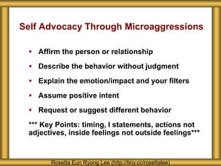Self Advocacy Through Microaggressions
 Affirm the person or relationship
 Describe the behavior without judgment
 Explain the emotion/impact and your filters
 Assume positive intent
 Request or suggest different behavior
*** Key Points: timing, I statements, actions not
adjectives, inside feelings not outside feelings***
Rosetta Eun Ryong Lee (http://tiny.cc/rosettalee)
 