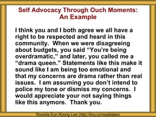 Self Advocacy Through Ouch Moments:
An Example
I think you and I both agree we all have a
right to be respected and heard in this
community. When we were disagreeing
about budgets, you said “You’re being
overdramatic,” and later, you called me a
“drama queen.” Statements like this make it
sound like I am being too emotional and
that my concerns are drama rather than real
issues. I am assuming you don’t intend to
police my tone or dismiss my concerns. I
would appreciate your not saying things
like this anymore. Thank you.
Rosetta Eun Ryong Lee (http://tiny.cc/rosettalee)
 