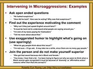 Intervening in Microaggressions: Examples
 Ask open ended questions
– “He looked suspicious”
– “How did he look? How was he acting? Why was that suspicious?”
 Find out the experience motivating the comment
– “Why can’t they just speak English around here?”
– “It must be hard not to understand what people are saying around you.”
– “I’m sick of my taxes paying for freeloaders”
– “Tell me more about about that.”
 Use exaggerated humor to highlight what’s going on
(use sparingly)
– “What do gay people think about this issue?”
– “I’m not sure – I’ll go ask. It may take me a while, since there are so many gay people.”
 Join the person and do not make yourself superior
– “She got that award because she’s Black and female.”
– “You know, I hear that a lot. I’ve been trying to figure out why we seem to think when a
Black woman gets recognized it must be because of ‘diversity’ or ‘affirmative action’
reasons rather than that she earned it.”
Rosetta Eun Ryong Lee (http://tiny.cc/rosettalee)
 