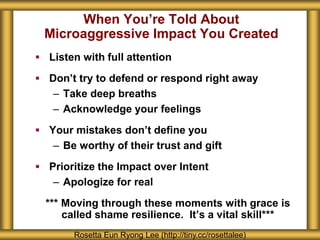 When You’re Told About
Microaggressive Impact You Created
 Listen with full attention
 Don’t try to defend or respond right away
– Take deep breaths
– Acknowledge your feelings
 Your mistakes don’t define you
– Be worthy of their trust and gift
 Prioritize the Impact over Intent
– Apologize for real
*** Moving through these moments with grace is
called shame resilience. It’s a vital skill***
Rosetta Eun Ryong Lee (http://tiny.cc/rosettalee)
 