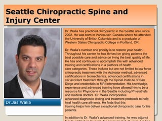 Seattle Chiropractic Spine andSeattle Chiropractic Spine and
Injury CenterInjury Center
Seattle Chiropractic Spine andSeattle Chiropractic Spine and
Injury CenterInjury Center
Dr.Jas Walia
Dr. Walia has practiced chiropractic in the Seattle area since
2002. He was born in Vancouver, Canada where he attended
the University of British Columbia and is a graduate of
Western States Chiropractic College in Portland, OR.
Dr. Walia’s number one priority is to restore your health.
Throughout his career he has thrived on giving patients the
best possible care and advice on living the best quality of life.
He has and continues to accomplish this with advanced
training and certifications in a plethora of health
care categories. These include but are not limited to low force
chiropractic treatment with the Activator method, advanced
certifications in biomechanics, advanced certifications in
car accident treatment through the Spinal Institute of San
Diego and credentials in MRI interpretation. His knowledge,
experience and advanced training have allowed him to be a
resource for Physicians in the Seattle including Physiatrists
and medical doctors. Dr. Walia incorporates
advanced diagnostic testing and treatment protocols to help
heal health care ailments. He finds that this
training helps him deliver exceptional chiropractic care for his
patients.
In addition to Dr. Walia's advanced training, he was adjunct
Dr. Walia has practiced chiropractic in the Seattle area since
2002. He was born in Vancouver, Canada where he attended
the University of British Columbia and is a graduate of
Western States Chiropractic College in Portland, OR.
Dr. Walia’s number one priority is to restore your health.
Throughout his career he has thrived on giving patients the
best possible care and advice on living the best quality of life.
He has and continues to accomplish this with advanced
training and certifications in a plethora of health
care categories. These include but are not limited to low force
chiropractic treatment with the Activator method, advanced
certifications in biomechanics, advanced certifications in
car accident treatment through the Spinal Institute of San
Diego and credentials in MRI interpretation. His knowledge,
experience and advanced training have allowed him to be a
resource for Physicians in the Seattle including Physiatrists
and medical doctors. Dr. Walia incorporates
advanced diagnostic testing and treatment protocols to help
heal health care ailments. He finds that this
training helps him deliver exceptional chiropractic care for his
patients.
In addition to Dr. Walia's advanced training, he was adjunct
 