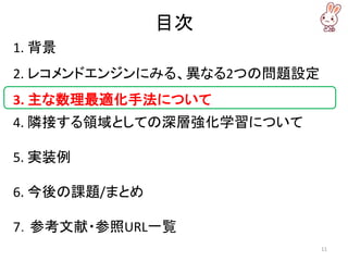 目次
1. 背景
2. レコメンドエンジンにみる、異なる2つの問題設定
3. 主な数理最適化手法について
4. 隣接する領域としての深層強化学習について
5. 実装例
6. 今後の課題/まとめ
7．参考文献・参照URL一覧
11
 