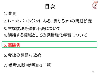 目次
1. 背景
2. レコメンドエンジンにみる、異なる2つの問題設定
3. 主な数理最適化手法について
4. 隣接する領域としての深層強化学習について
5. 実装例
6. 今後の課題/まとめ
7．参考文献・参照URL一覧
21
 