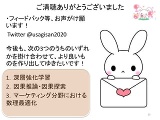 ご清聴ありがとうございました
・フィードバック等、お声がけ願
います！
Twitter @usagisan2020
今後も、次の3つのうちのいずれ
かを掛け合わせて、より良いも
のを作り出してゆきたいです！
1．深層強化学習
2．因果推論・因果探索
3．マーケティング分野における
数理最適化
23
 
