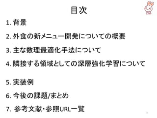 目次
1. 背景
2. 外食の新メニュー開発についての概要
3. 主な数理最適化手法について
4. 隣接する領域としての深層強化学習について
5. 実装例
6. 今後の課題/まとめ
7．参考文献・参照URL一覧 3
 