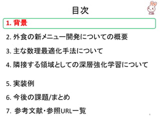 目次
1. 背景
2. 外食の新メニュー開発についての概要
3. 主な数理最適化手法について
4. 隣接する領域としての深層強化学習について
5. 実装例
6. 今後の課題/まとめ
7．参考文献・参照URL一覧 4
 