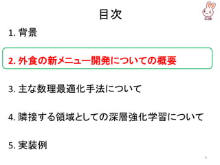 目次
1. 背景
2. 外食の新メニュー開発についての概要
3. 主な数理最適化手法について
4. 隣接する領域としての深層強化学習について
5. 実装例
6
 