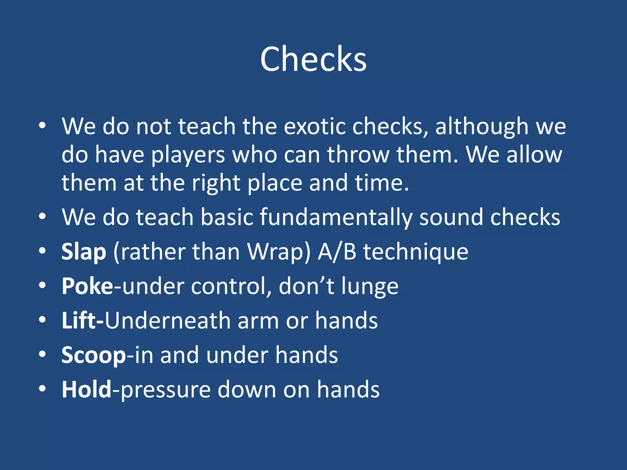 Checks
• We do not teach the exotic checks, although we
  do have players who can throw them. We allow
  them at the right place and time.
• We do teach basic fundamentally sound checks
• Slap (rather than Wrap) A/B technique
• Poke-under control, don’t lunge
• Lift-Underneath arm or hands
• Scoop-in and under hands
• Hold-pressure down on hands
 