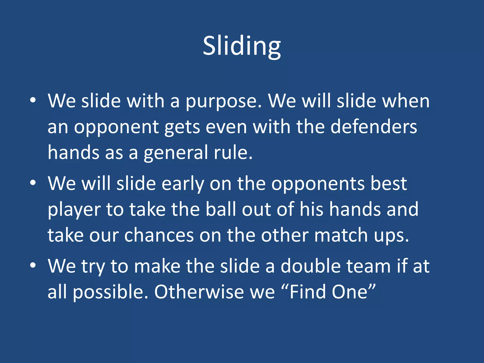 Sliding
• We slide with a purpose. We will slide when
  an opponent gets even with the defenders
  hands as a general rule.
• We will slide early on the opponents best
  player to take the ball out of his hands and
  take our chances on the other match ups.
• We try to make the slide a double team if at
  all possible. Otherwise we “Find One”
 