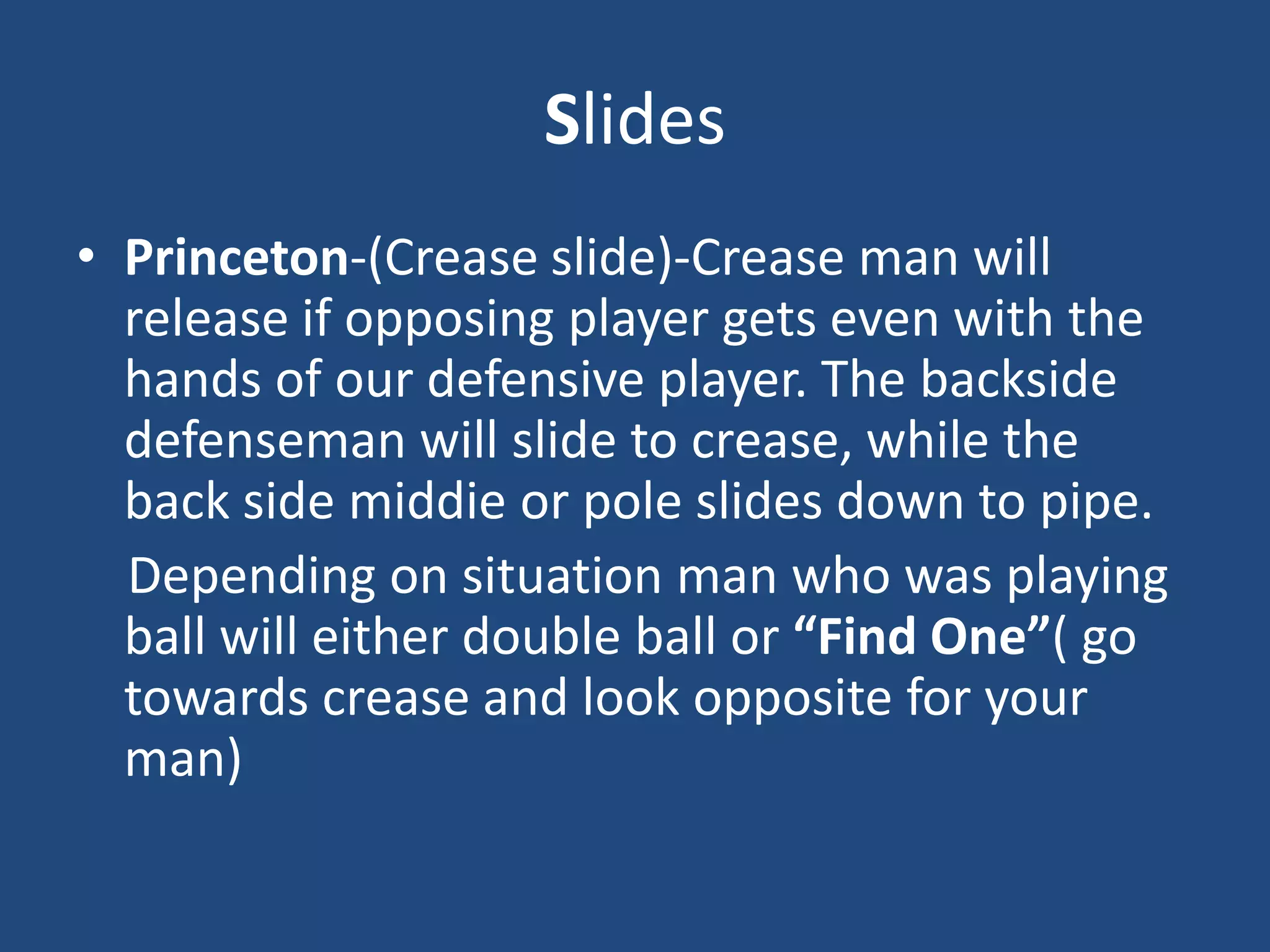 Slides
• Princeton-(Crease slide)-Crease man will
  release if opposing player gets even with the
  hands of our defensive player. The backside
  defenseman will slide to crease, while the
  back side middie or pole slides down to pipe.
  Depending on situation man who was playing
  ball will either double ball or “Find One”( go
  towards crease and look opposite for your
  man)
 
