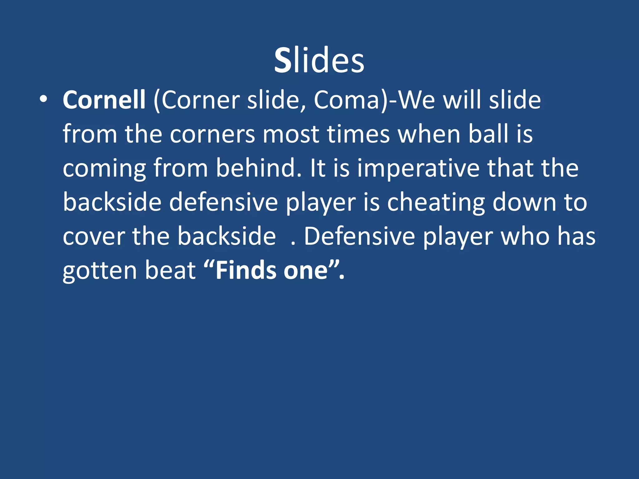 Slides
• Cornell (Corner slide, Coma)-We will slide
  from the corners most times when ball is
  coming from behind. It is imperative that the
  backside defensive player is cheating down to
  cover the backside . Defensive player who has
  gotten beat “Finds one”.
 
