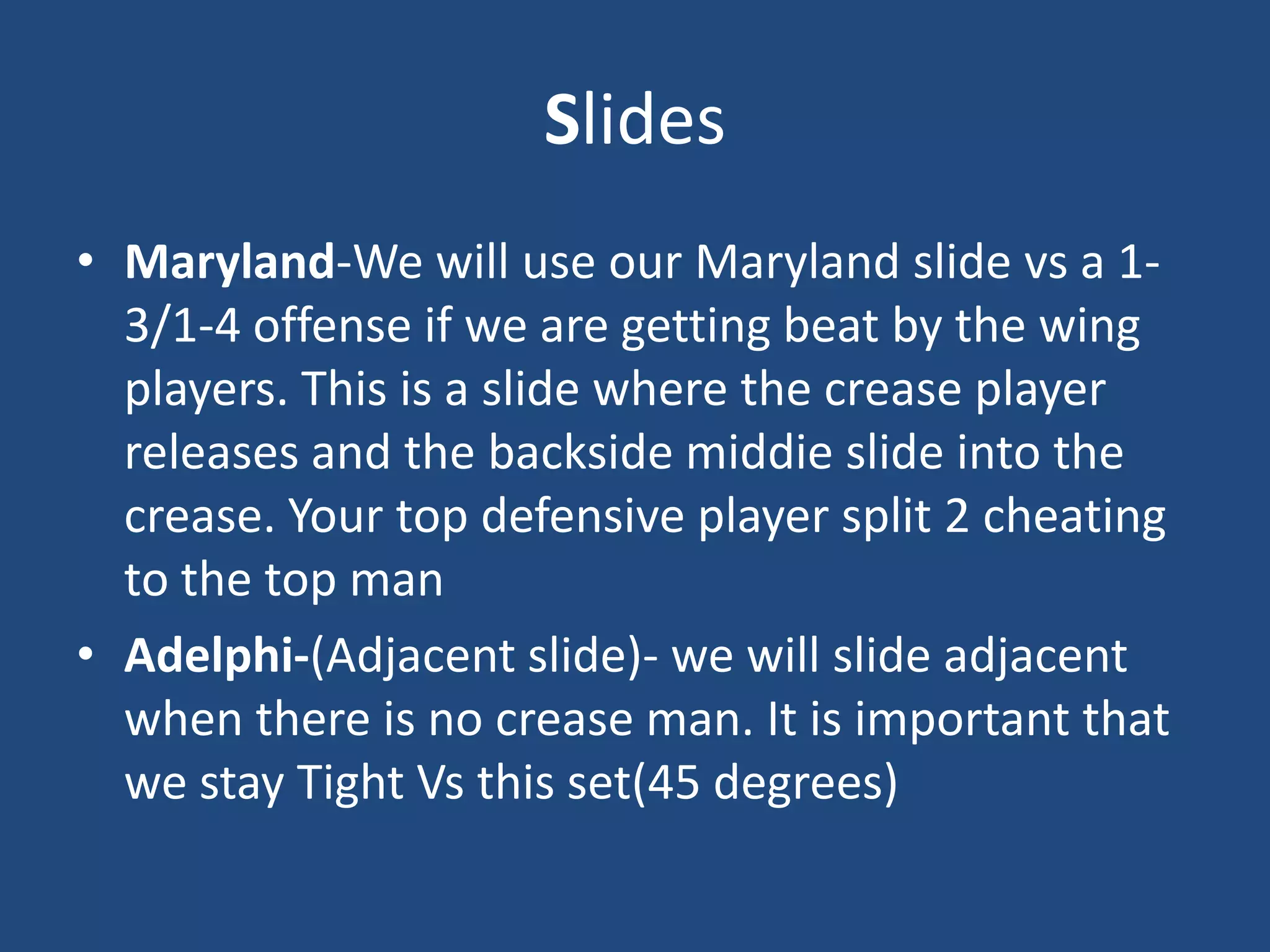 Slides
• Maryland-We will use our Maryland slide vs a 1-
  3/1-4 offense if we are getting beat by the wing
  players. This is a slide where the crease player
  releases and the backside middie slide into the
  crease. Your top defensive player split 2 cheating
  to the top man
• Adelphi-(Adjacent slide)- we will slide adjacent
  when there is no crease man. It is important that
  we stay Tight Vs this set(45 degrees)
 